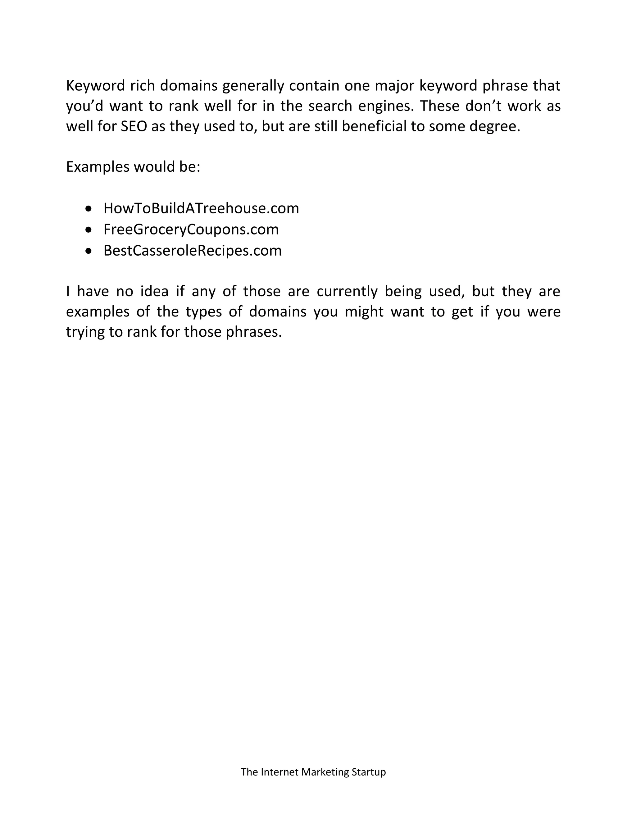 The Internet Marketing Startup
Keyword rich domains generally contain one major keyword phrase that
you’d want to rank well for in the search engines. These don’t work as
well for SEO as they used to, but are still beneficial to some degree.
Examples would be:
 HowToBuildATreehouse.com
 FreeGroceryCoupons.com
 BestCasseroleRecipes.com
I have no idea if any of those are currently being used, but they are
examples of the types of domains you might want to get if you were
trying to rank for those phrases.
 