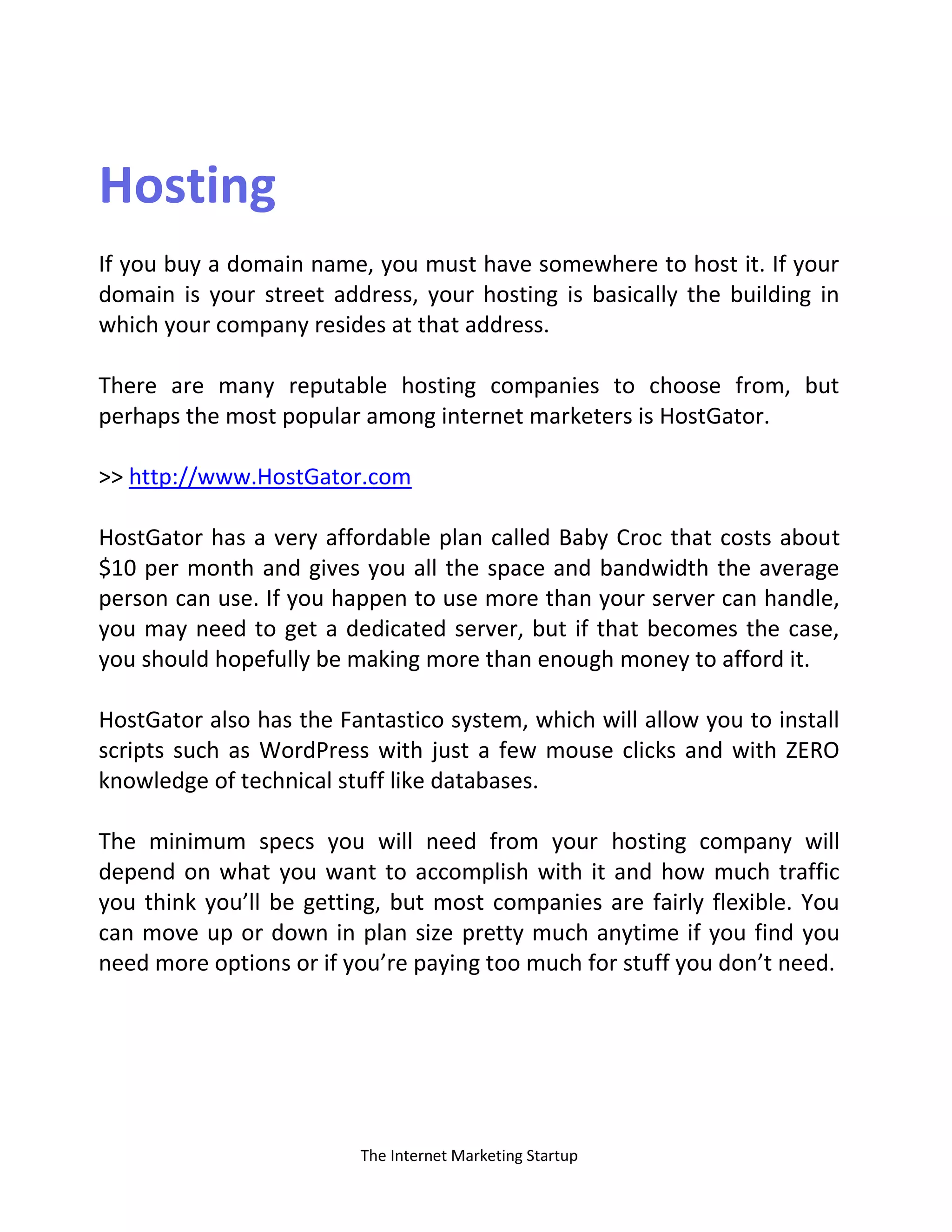 The Internet Marketing Startup
Hosting
If you buy a domain name, you must have somewhere to host it. If your
domain is your street address, your hosting is basically the building in
which your company resides at that address.
There are many reputable hosting companies to choose from, but
perhaps the most popular among internet marketers is HostGator.
>> http://www.HostGator.com
HostGator has a very affordable plan called Baby Croc that costs about
$10 per month and gives you all the space and bandwidth the average
person can use. If you happen to use more than your server can handle,
you may need to get a dedicated server, but if that becomes the case,
you should hopefully be making more than enough money to afford it.
HostGator also has the Fantastico system, which will allow you to install
scripts such as WordPress with just a few mouse clicks and with ZERO
knowledge of technical stuff like databases.
The minimum specs you will need from your hosting company will
depend on what you want to accomplish with it and how much traffic
you think you’ll be getting, but most companies are fairly flexible. You
can move up or down in plan size pretty much anytime if you find you
need more options or if you’re paying too much for stuff you don’t need.
 
