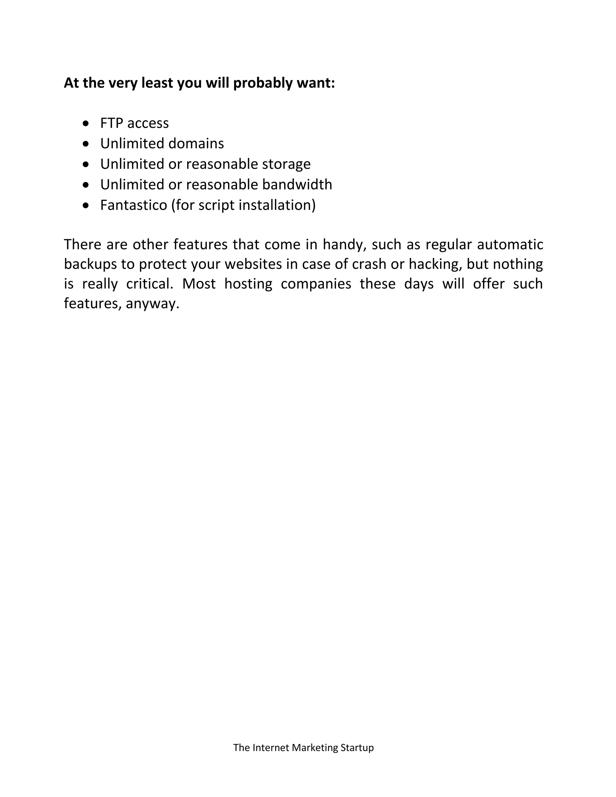 The Internet Marketing Startup
At the very least you will probably want:
 FTP access
 Unlimited domains
 Unlimited or reasonable storage
 Unlimited or reasonable bandwidth
 Fantastico (for script installation)
There are other features that come in handy, such as regular automatic
backups to protect your websites in case of crash or hacking, but nothing
is really critical. Most hosting companies these days will offer such
features, anyway.
 