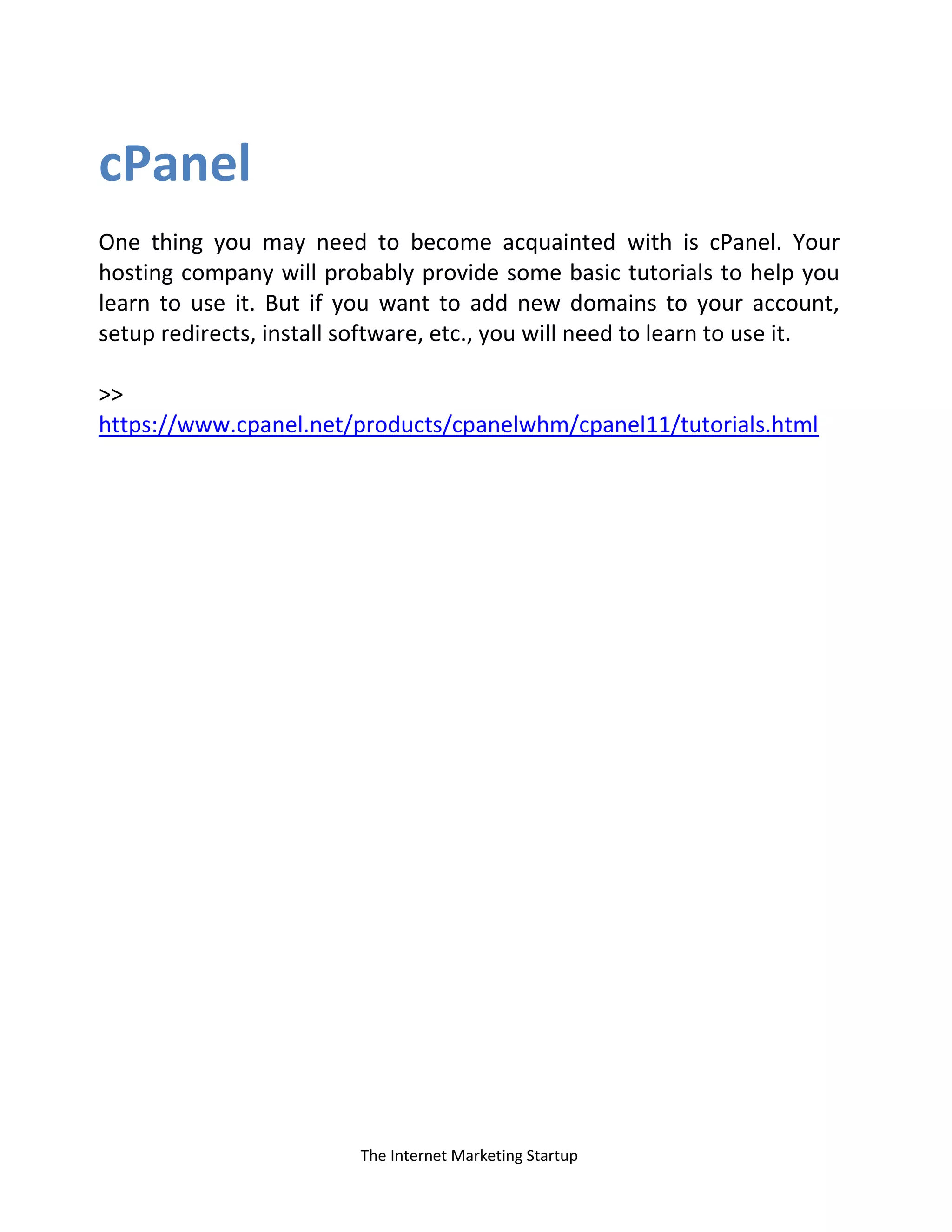 The Internet Marketing Startup
cPanel
One thing you may need to become acquainted with is cPanel. Your
hosting company will probably provide some basic tutorials to help you
learn to use it. But if you want to add new domains to your account,
setup redirects, install software, etc., you will need to learn to use it.
>>
https://www.cpanel.net/products/cpanelwhm/cpanel11/tutorials.html
 