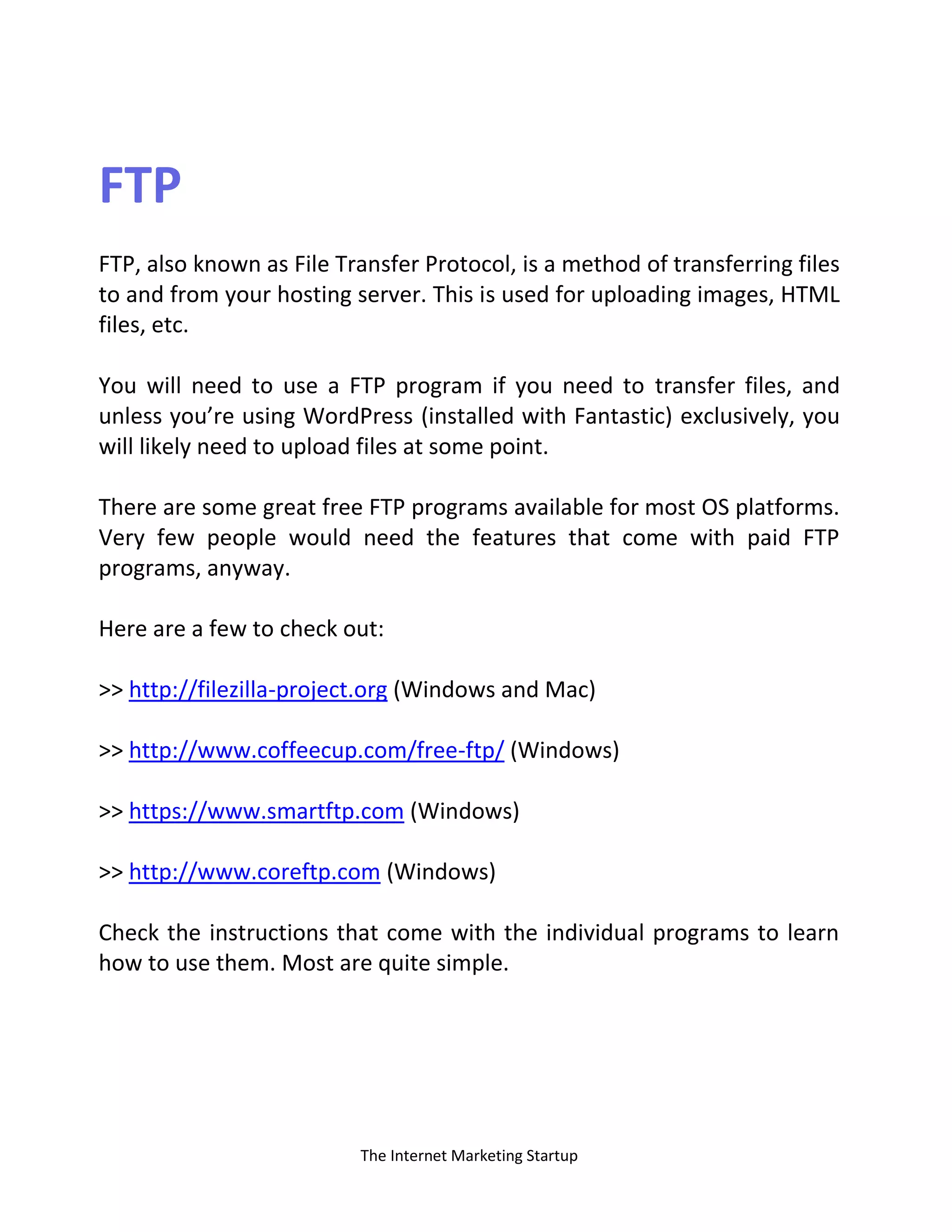 The Internet Marketing Startup
FTP
FTP, also known as File Transfer Protocol, is a method of transferring files
to and from your hosting server. This is used for uploading images, HTML
files, etc.
You will need to use a FTP program if you need to transfer files, and
unless you’re using WordPress (installed with Fantastic) exclusively, you
will likely need to upload files at some point.
There are some great free FTP programs available for most OS platforms.
Very few people would need the features that come with paid FTP
programs, anyway.
Here are a few to check out:
>> http://filezilla-project.org (Windows and Mac)
>> http://www.coffeecup.com/free-ftp/ (Windows)
>> https://www.smartftp.com (Windows)
>> http://www.coreftp.com (Windows)
Check the instructions that come with the individual programs to learn
how to use them. Most are quite simple.
 