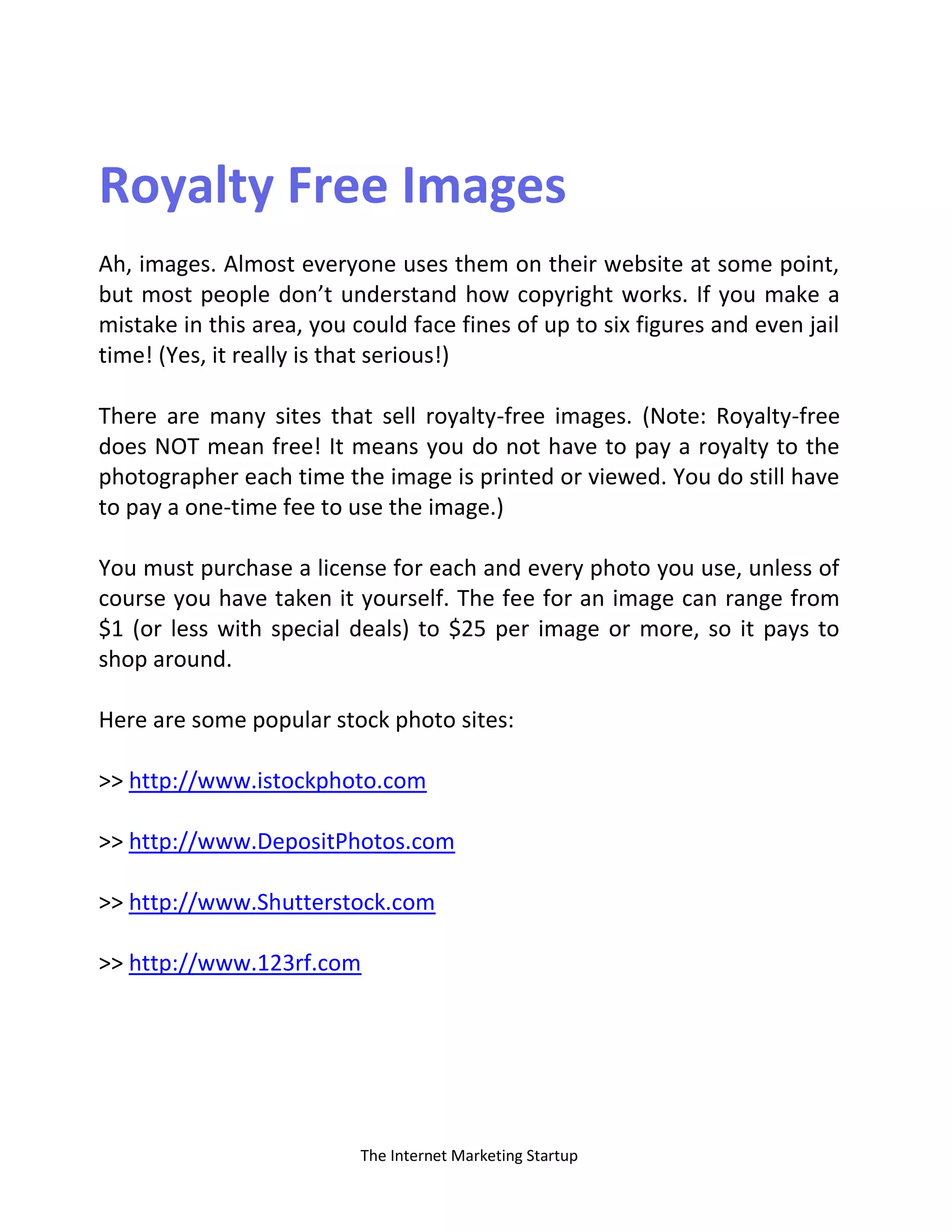 The Internet Marketing Startup
Royalty Free Images
Ah, images. Almost everyone uses them on their website at some point,
but most people don’t understand how copyright works. If you make a
mistake in this area, you could face fines of up to six figures and even jail
time! (Yes, it really is that serious!)
There are many sites that sell royalty-free images. (Note: Royalty-free
does NOT mean free! It means you do not have to pay a royalty to the
photographer each time the image is printed or viewed. You do still have
to pay a one-time fee to use the image.)
You must purchase a license for each and every photo you use, unless of
course you have taken it yourself. The fee for an image can range from
$1 (or less with special deals) to $25 per image or more, so it pays to
shop around.
Here are some popular stock photo sites:
>> http://www.istockphoto.com
>> http://www.DepositPhotos.com
>> http://www.Shutterstock.com
>> http://www.123rf.com
 