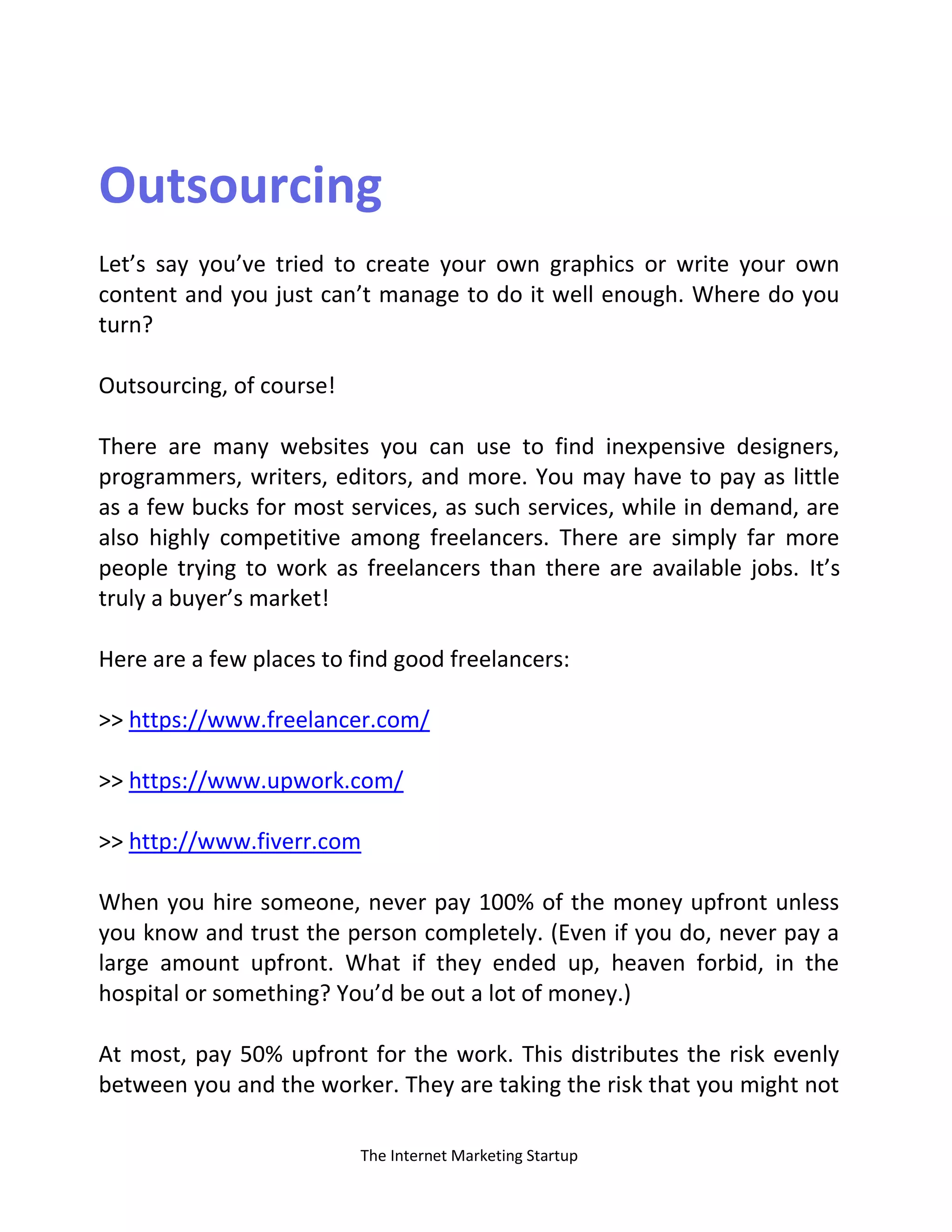 The Internet Marketing Startup
Outsourcing
Let’s say you’ve tried to create your own graphics or write your own
content and you just can’t manage to do it well enough. Where do you
turn?
Outsourcing, of course!
There are many websites you can use to find inexpensive designers,
programmers, writers, editors, and more. You may have to pay as little
as a few bucks for most services, as such services, while in demand, are
also highly competitive among freelancers. There are simply far more
people trying to work as freelancers than there are available jobs. It’s
truly a buyer’s market!
Here are a few places to find good freelancers:
>> https://www.freelancer.com/
>> https://www.upwork.com/
>> http://www.fiverr.com
When you hire someone, never pay 100% of the money upfront unless
you know and trust the person completely. (Even if you do, never pay a
large amount upfront. What if they ended up, heaven forbid, in the
hospital or something? You’d be out a lot of money.)
At most, pay 50% upfront for the work. This distributes the risk evenly
between you and the worker. They are taking the risk that you might not
 