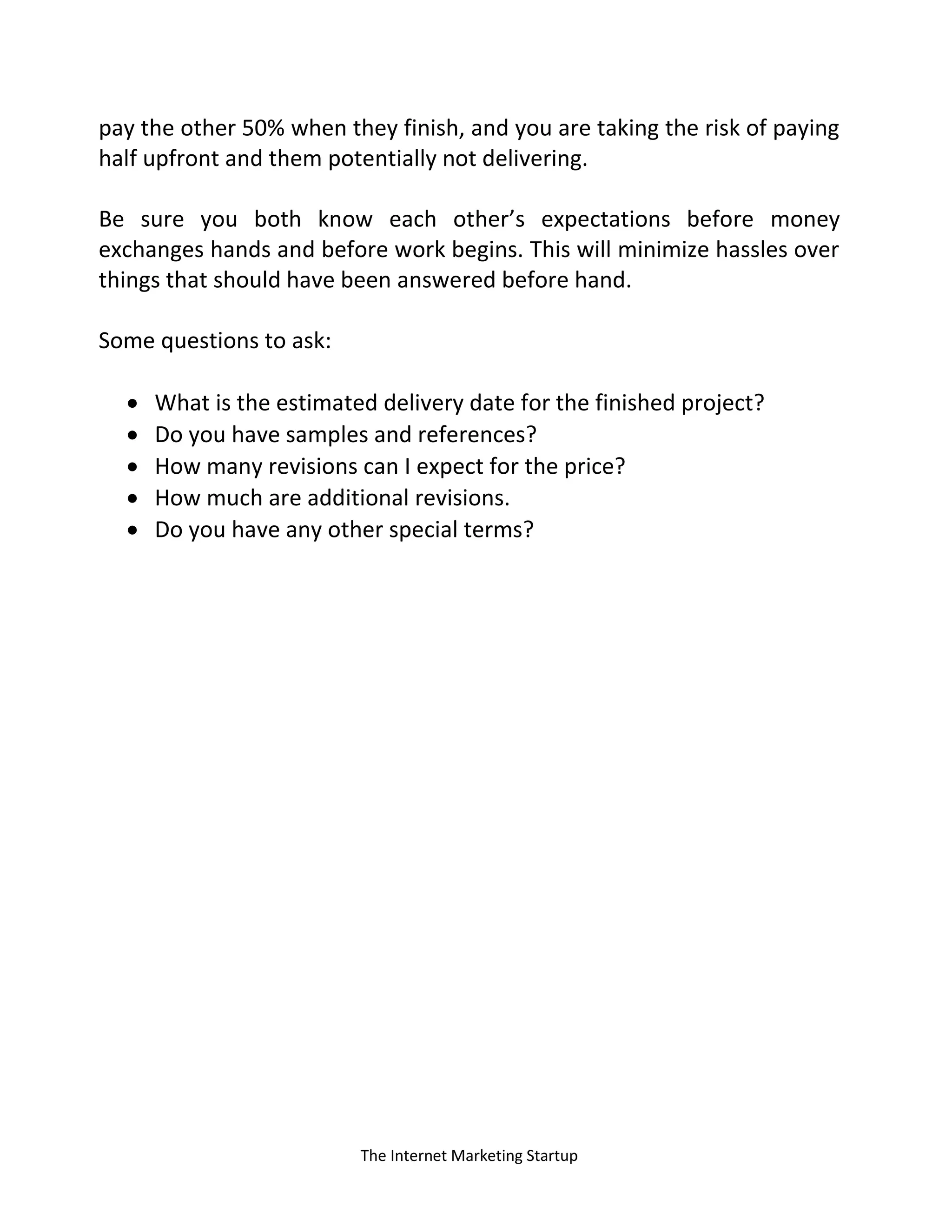 The Internet Marketing Startup
pay the other 50% when they finish, and you are taking the risk of paying
half upfront and them potentially not delivering.
Be sure you both know each other’s expectations before money
exchanges hands and before work begins. This will minimize hassles over
things that should have been answered before hand.
Some questions to ask:
 What is the estimated delivery date for the finished project?
 Do you have samples and references?
 How many revisions can I expect for the price?
 How much are additional revisions.
 Do you have any other special terms?
 
