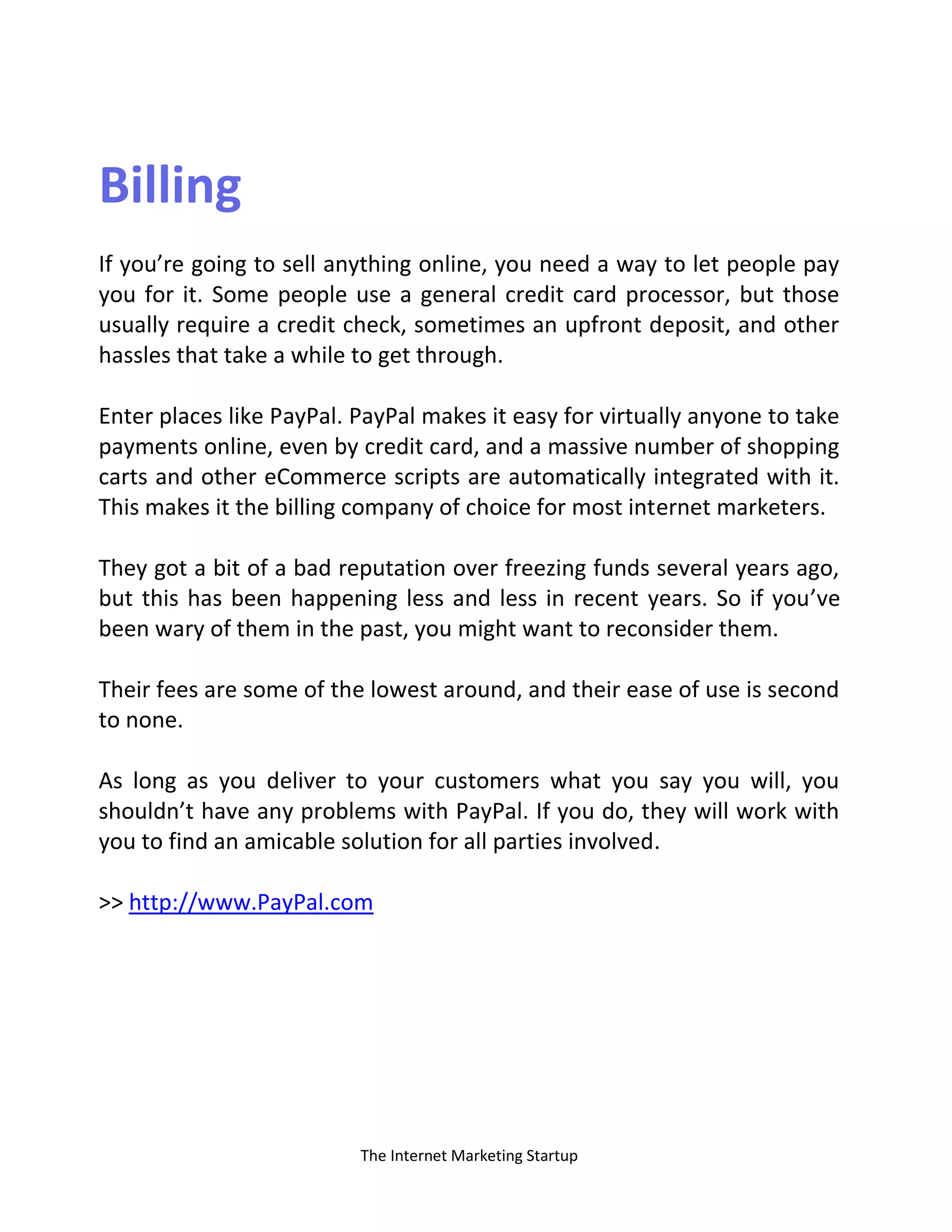 The Internet Marketing Startup
Billing
If you’re going to sell anything online, you need a way to let people pay
you for it. Some people use a general credit card processor, but those
usually require a credit check, sometimes an upfront deposit, and other
hassles that take a while to get through.
Enter places like PayPal. PayPal makes it easy for virtually anyone to take
payments online, even by credit card, and a massive number of shopping
carts and other eCommerce scripts are automatically integrated with it.
This makes it the billing company of choice for most internet marketers.
They got a bit of a bad reputation over freezing funds several years ago,
but this has been happening less and less in recent years. So if you’ve
been wary of them in the past, you might want to reconsider them.
Their fees are some of the lowest around, and their ease of use is second
to none.
As long as you deliver to your customers what you say you will, you
shouldn’t have any problems with PayPal. If you do, they will work with
you to find an amicable solution for all parties involved.
>> http://www.PayPal.com
 