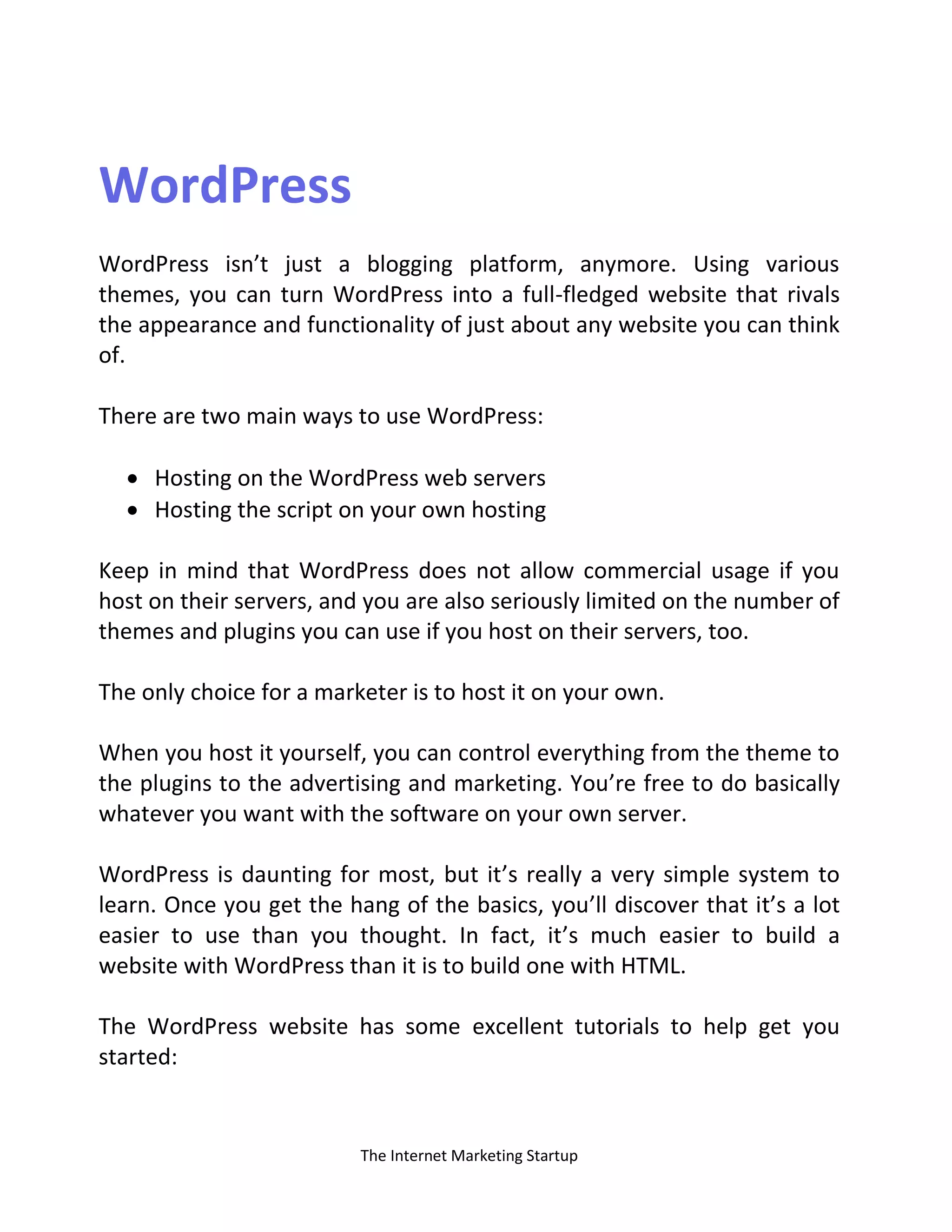 The Internet Marketing Startup
WordPress
WordPress isn’t just a blogging platform, anymore. Using various
themes, you can turn WordPress into a full-fledged website that rivals
the appearance and functionality of just about any website you can think
of.
There are two main ways to use WordPress:
 Hosting on the WordPress web servers
 Hosting the script on your own hosting
Keep in mind that WordPress does not allow commercial usage if you
host on their servers, and you are also seriously limited on the number of
themes and plugins you can use if you host on their servers, too.
The only choice for a marketer is to host it on your own.
When you host it yourself, you can control everything from the theme to
the plugins to the advertising and marketing. You’re free to do basically
whatever you want with the software on your own server.
WordPress is daunting for most, but it’s really a very simple system to
learn. Once you get the hang of the basics, you’ll discover that it’s a lot
easier to use than you thought. In fact, it’s much easier to build a
website with WordPress than it is to build one with HTML.
The WordPress website has some excellent tutorials to help get you
started:
 