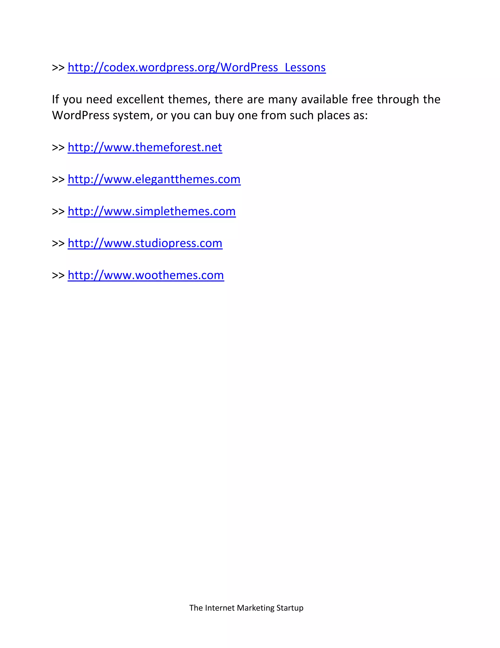 The Internet Marketing Startup
>> http://codex.wordpress.org/WordPress_Lessons
If you need excellent themes, there are many available free through the
WordPress system, or you can buy one from such places as:
>> http://www.themeforest.net
>> http://www.elegantthemes.com
>> http://www.simplethemes.com
>> http://www.studiopress.com
>> http://www.woothemes.com
 