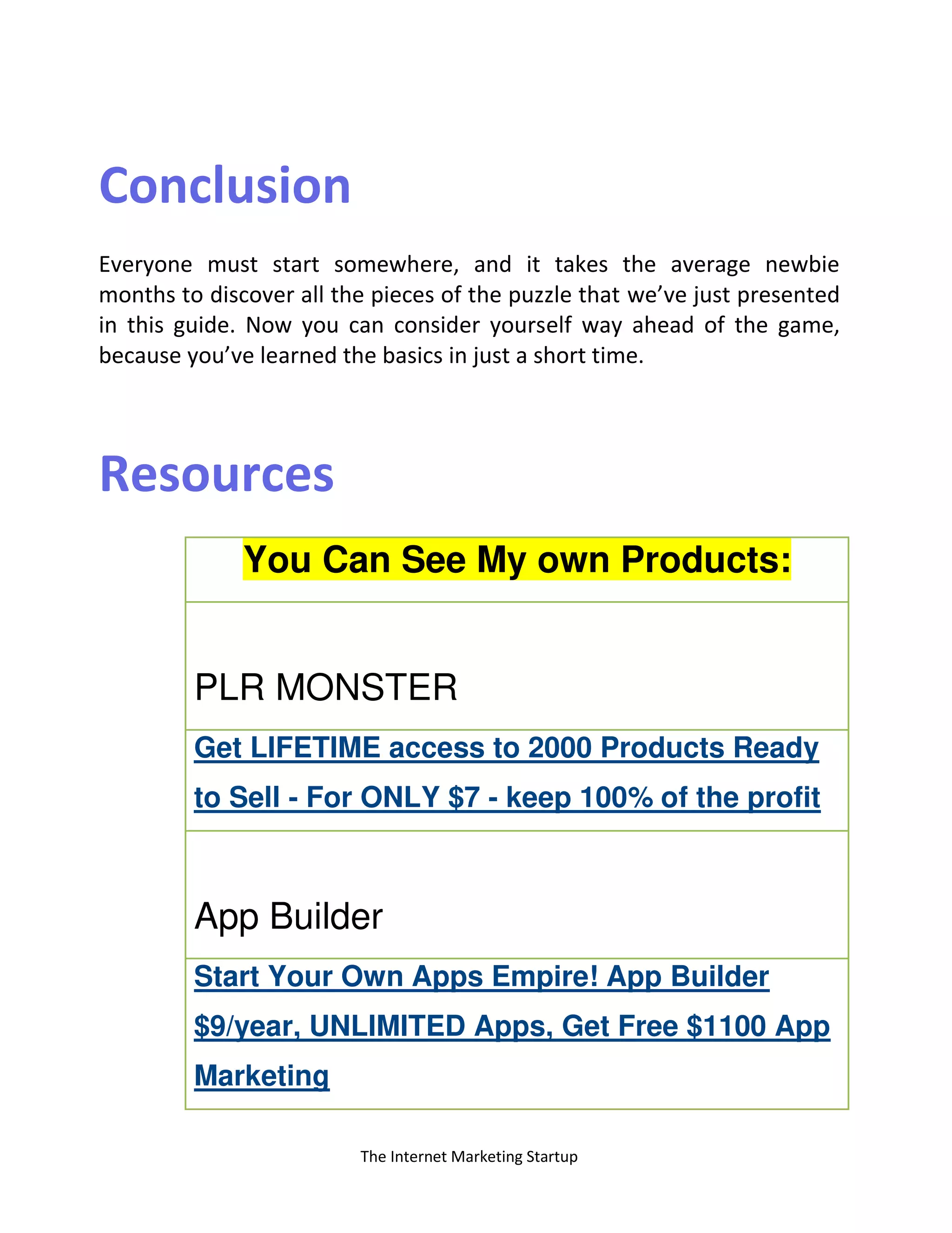 The Internet Marketing Startup
Conclusion
Everyone must start somewhere, and it takes the average newbie
months to discover all the pieces of the puzzle that we’ve just presented
in this guide. Now you can consider yourself way ahead of the game,
because you’ve learned the basics in just a short time.
Resources
You Can See My own Products:
PLR MONSTER
Get LIFETIME access to 2000 Products Ready
to Sell - For ONLY $7 - keep 100% of the profit
App Builder
Start Your Own Apps Empire! App Builder
$9/year, UNLIMITED Apps, Get Free $1100 App
Marketing
 