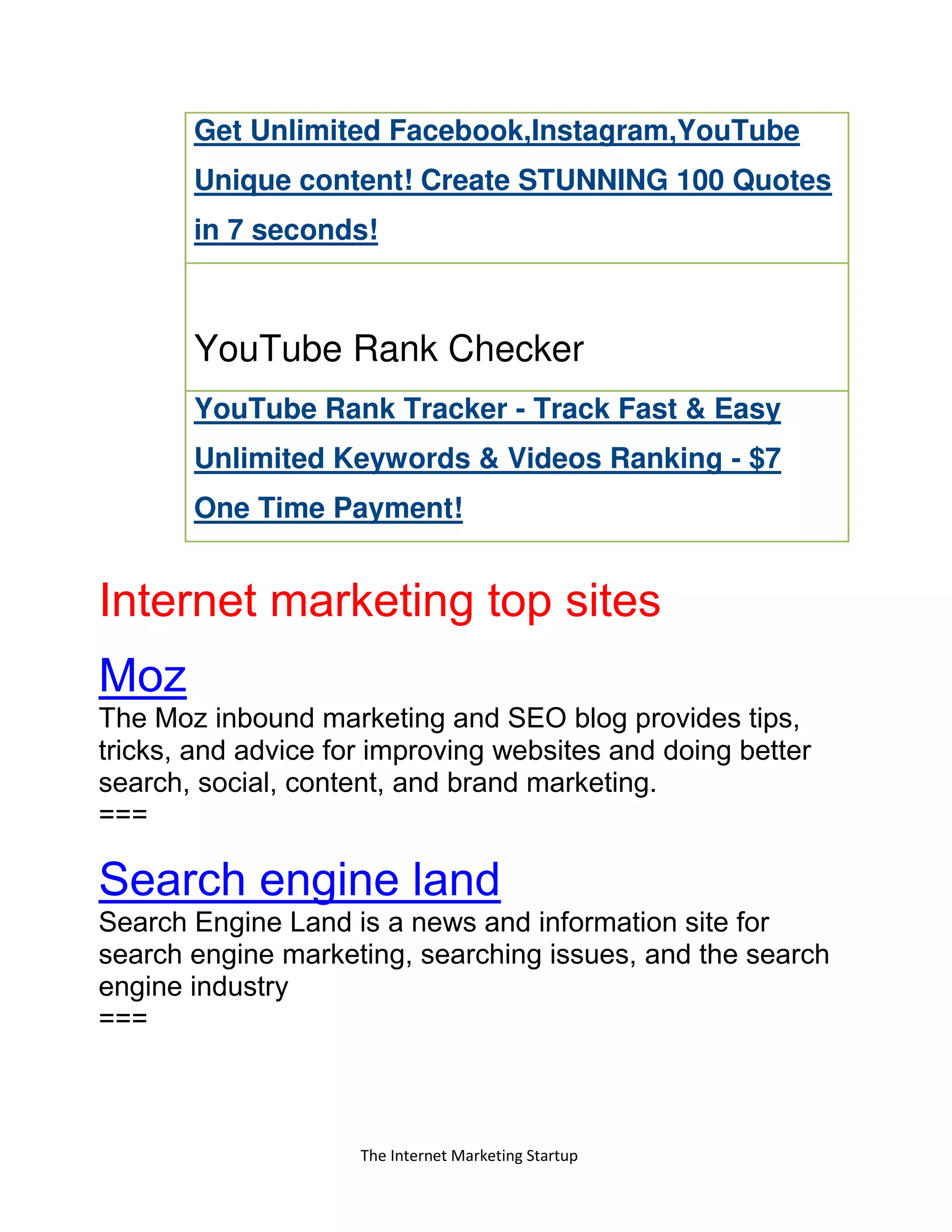 The Internet Marketing Startup
Get Unlimited Facebook,Instagram,YouTube
Unique content! Create STUNNING 100 Quotes
in 7 seconds!
YouTube Rank Checker
YouTube Rank Tracker - Track Fast & Easy
Unlimited Keywords & Videos Ranking - $7
One Time Payment!
Internet marketing top sites
Moz
The Moz inbound marketing and SEO blog provides tips,
tricks, and advice for improving websites and doing better
search, social, content, and brand marketing.
===
Search engine land
Search Engine Land is a news and information site for
search engine marketing, searching issues, and the search
engine industry
===
 