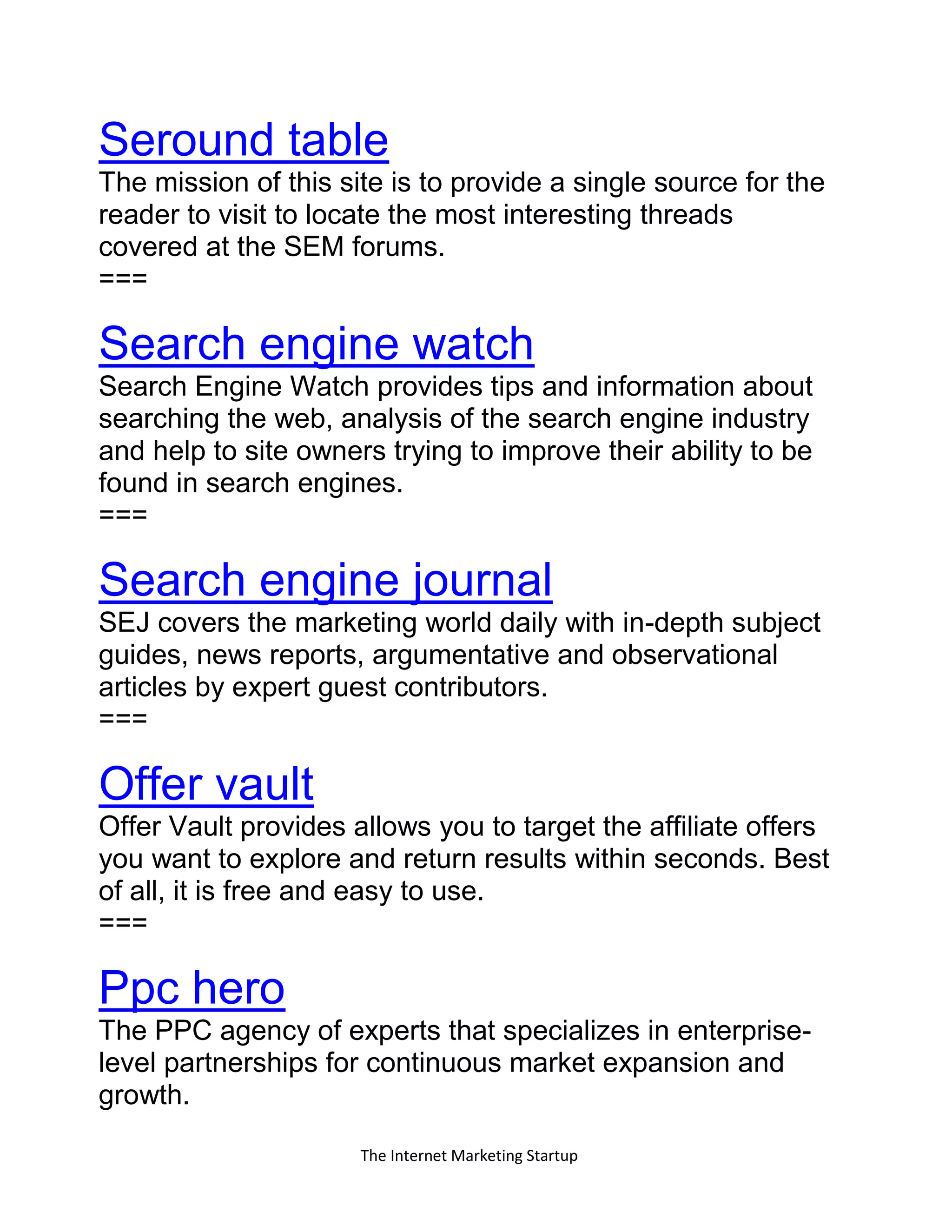 The Internet Marketing Startup
Seround table
The mission of this site is to provide a single source for the
reader to visit to locate the most interesting threads
covered at the SEM forums.
===
Search engine watch
Search Engine Watch provides tips and information about
searching the web, analysis of the search engine industry
and help to site owners trying to improve their ability to be
found in search engines.
===
Search engine journal
SEJ covers the marketing world daily with in-depth subject
guides, news reports, argumentative and observational
articles by expert guest contributors.
===
Offer vault
Offer Vault provides allows you to target the affiliate offers
you want to explore and return results within seconds. Best
of all, it is free and easy to use.
===
Ppc hero
The PPC agency of experts that specializes in enterprise-
level partnerships for continuous market expansion and
growth.
 