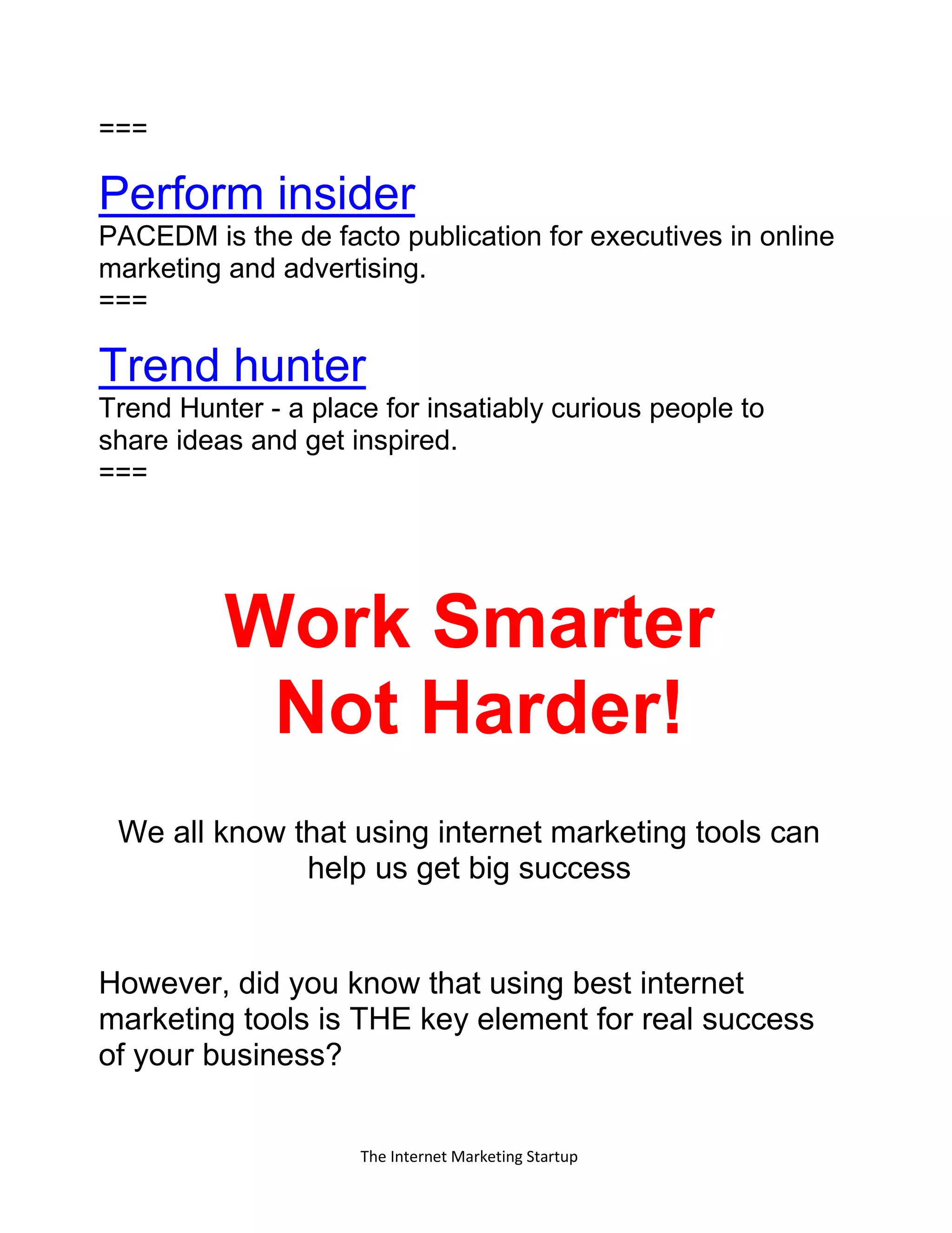 The Internet Marketing Startup
===
Perform insider
PACEDM is the de facto publication for executives in online
marketing and advertising.
===
Trend hunter
Trend Hunter - a place for insatiably curious people to
share ideas and get inspired.
===
Work Smarter
Not Harder!
We all know that using internet marketing tools can
help us get big success
However, did you know that using best internet
marketing tools is THE key element for real success
of your business?
 