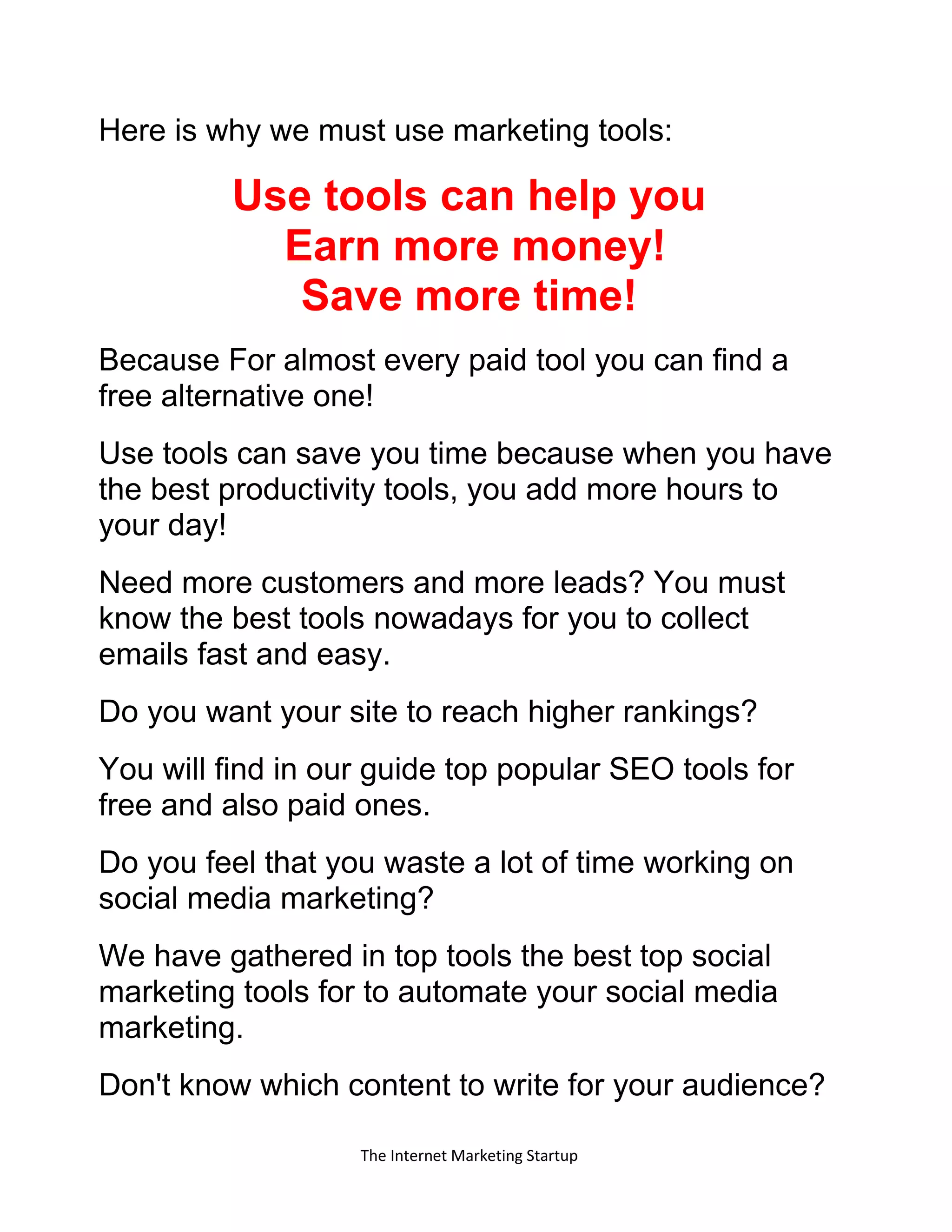 The Internet Marketing Startup
Here is why we must use marketing tools:
Use tools can help you
Earn more money!
Save more time!
Because For almost every paid tool you can find a
free alternative one!
Use tools can save you time because when you have
the best productivity tools, you add more hours to
your day!
Need more customers and more leads? You must
know the best tools nowadays for you to collect
emails fast and easy.
Do you want your site to reach higher rankings?
You will find in our guide top popular SEO tools for
free and also paid ones.
Do you feel that you waste a lot of time working on
social media marketing?
We have gathered in top tools the best top social
marketing tools for to automate your social media
marketing.
Don't know which content to write for your audience?
 