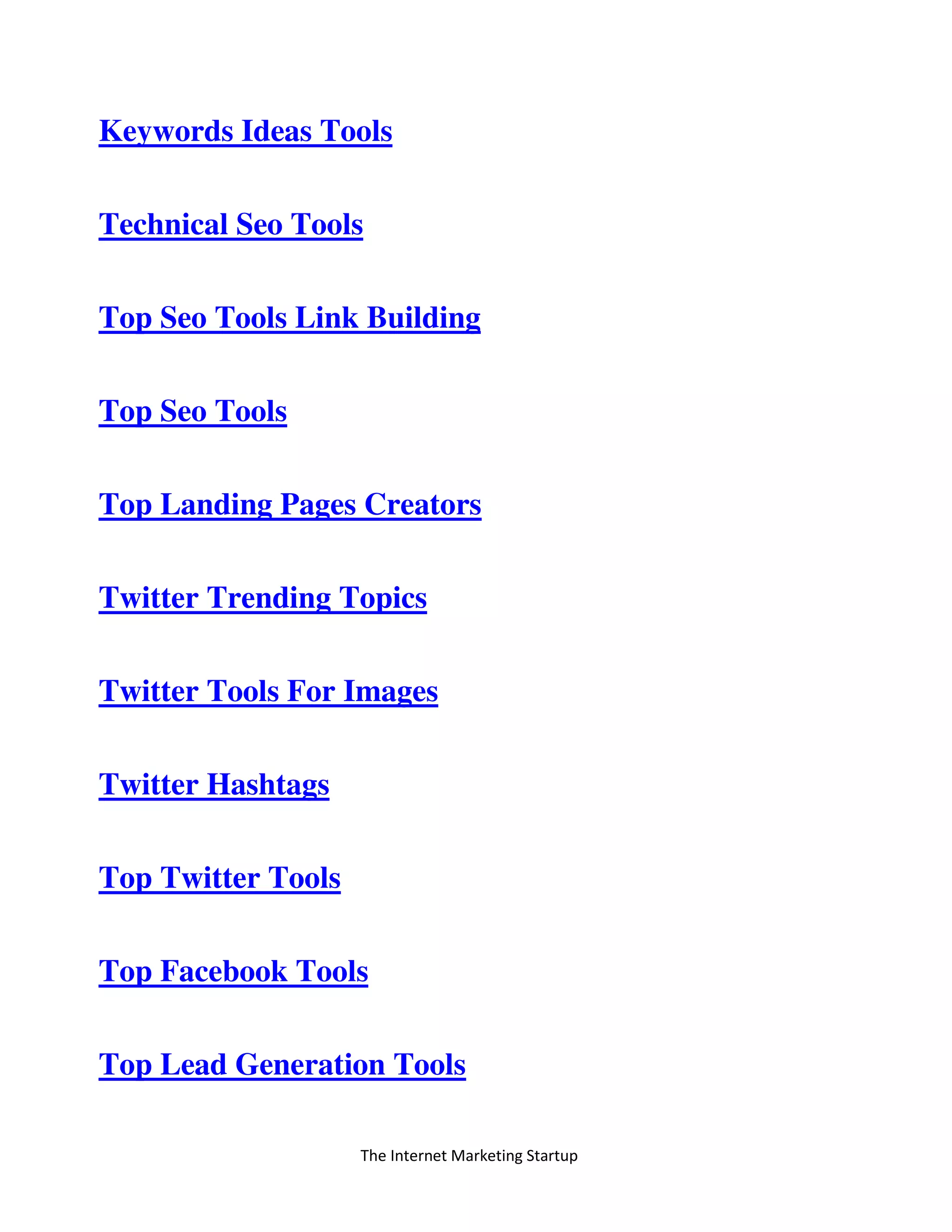 The Internet Marketing Startup
Keywords Ideas Tools
Technical Seo Tools
Top Seo Tools Link Building
Top Seo Tools
Top Landing Pages Creators
Twitter Trending Topics
Twitter Tools For Images
Twitter Hashtags
Top Twitter Tools
Top Facebook Tools
Top Lead Generation Tools
 