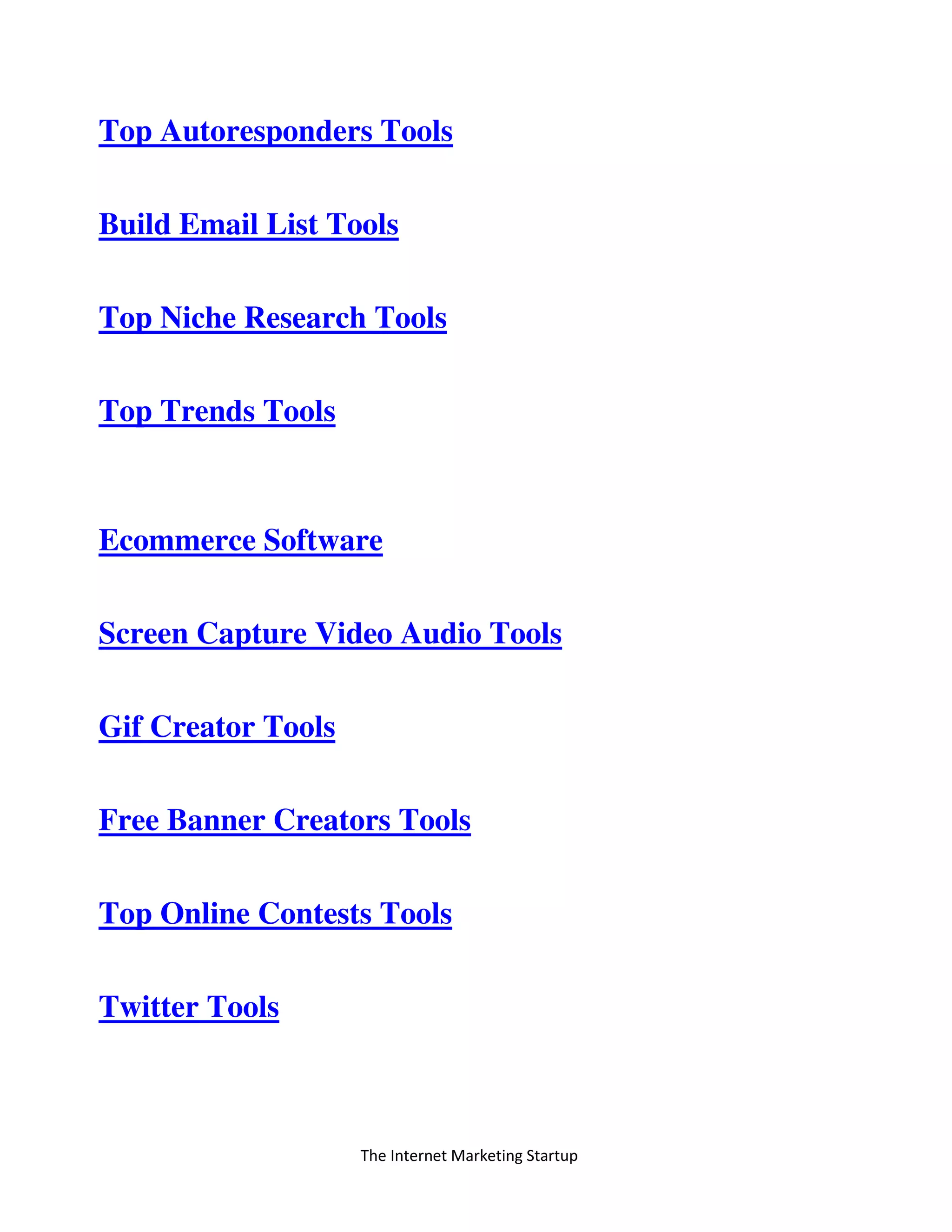 The Internet Marketing Startup
Top Autoresponders Tools
Build Email List Tools
Top Niche Research Tools
Top Trends Tools
Ecommerce Software
Screen Capture Video Audio Tools
Gif Creator Tools
Free Banner Creators Tools
Top Online Contests Tools
Twitter Tools
 