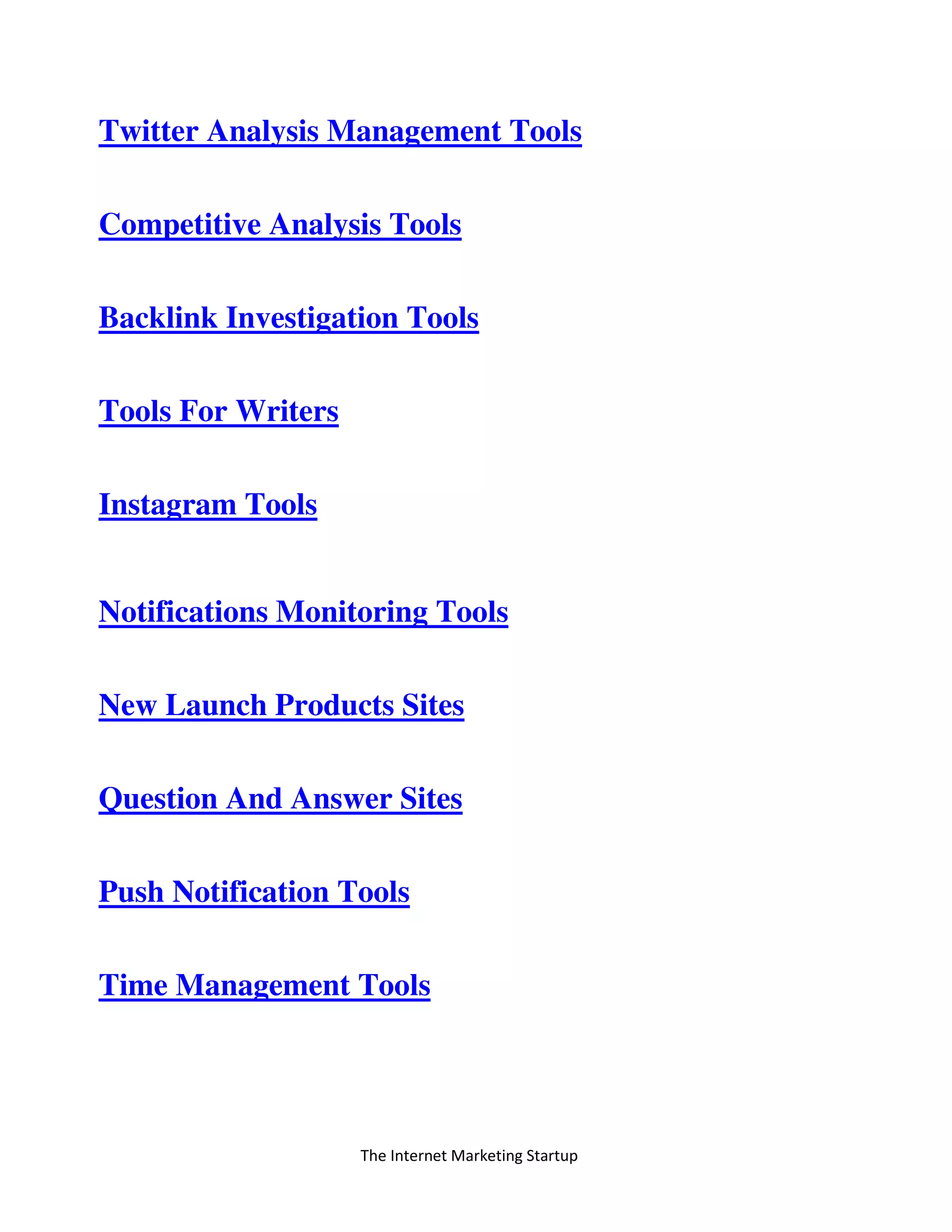 The Internet Marketing Startup
Twitter Analysis Management Tools
Competitive Analysis Tools
Backlink Investigation Tools
Tools For Writers
Instagram Tools
Notifications Monitoring Tools
New Launch Products Sites
Question And Answer Sites
Push Notification Tools
Time Management Tools
 