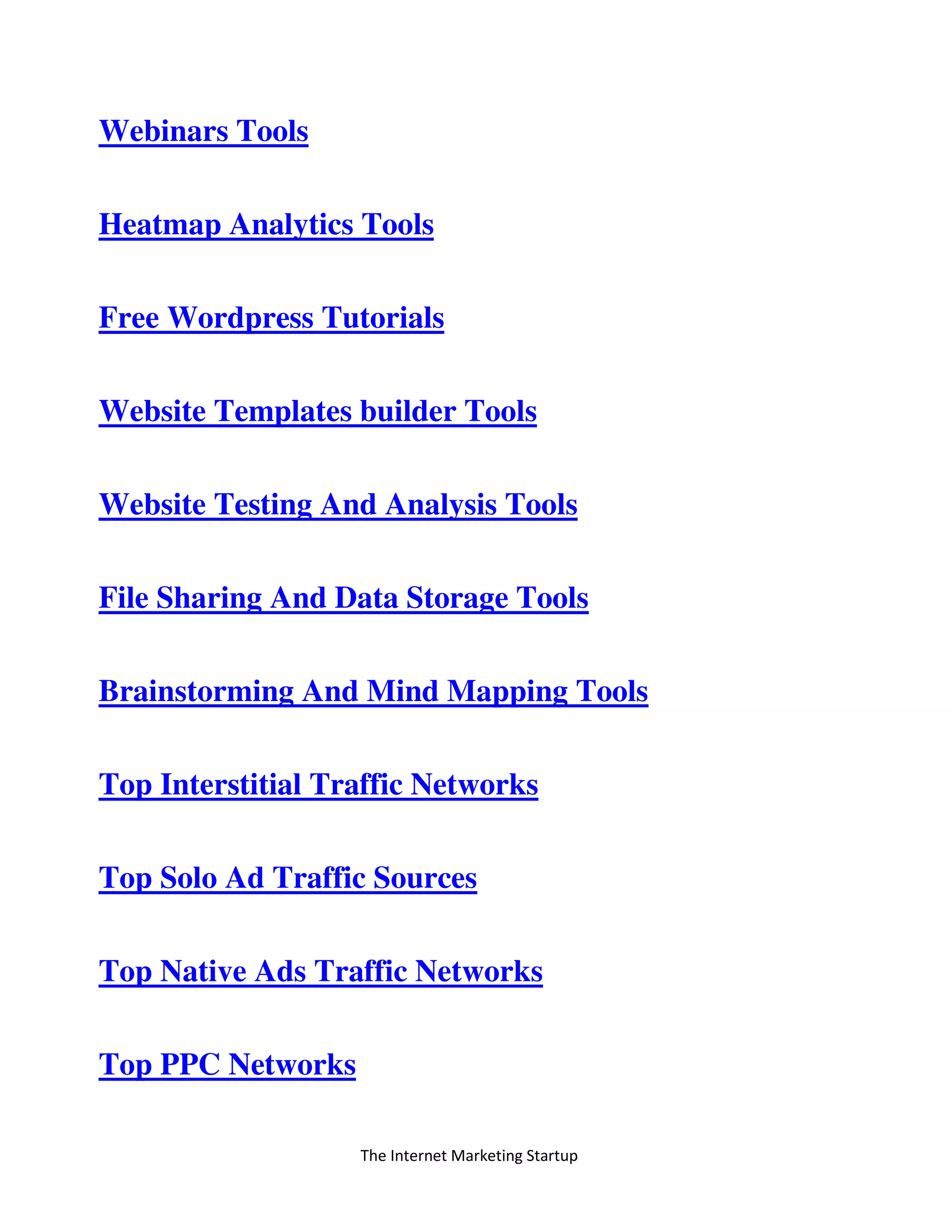 The Internet Marketing Startup
Webinars Tools
Heatmap Analytics Tools
Free Wordpress Tutorials
Website Templates builder Tools
Website Testing And Analysis Tools
File Sharing And Data Storage Tools
Brainstorming And Mind Mapping Tools
Top Interstitial Traffic Networks
Top Solo Ad Traffic Sources
Top Native Ads Traffic Networks
Top PPC Networks
 