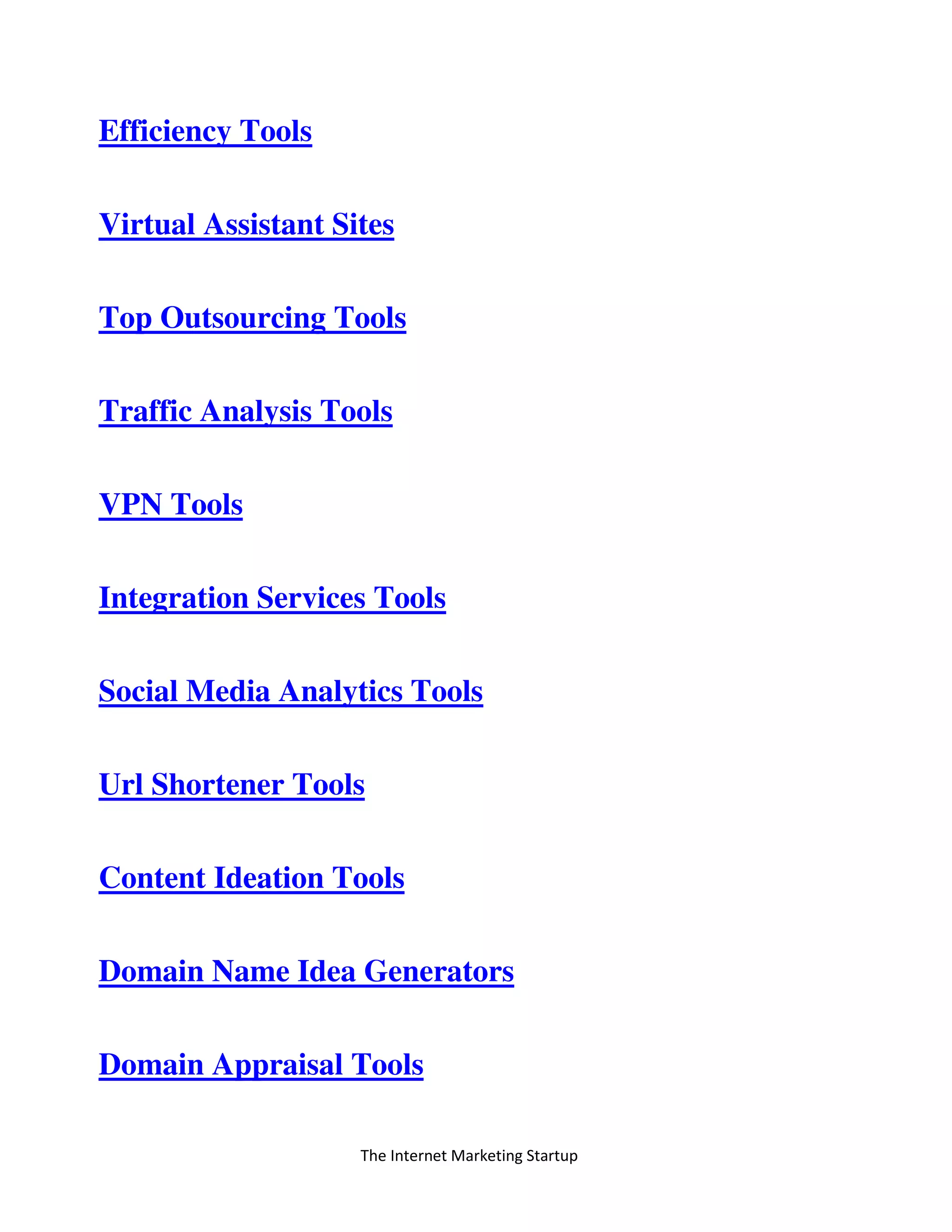 The Internet Marketing Startup
Efficiency Tools
Virtual Assistant Sites
Top Outsourcing Tools
Traffic Analysis Tools
VPN Tools
Integration Services Tools
Social Media Analytics Tools
Url Shortener Tools
Content Ideation Tools
Domain Name Idea Generators
Domain Appraisal Tools
 