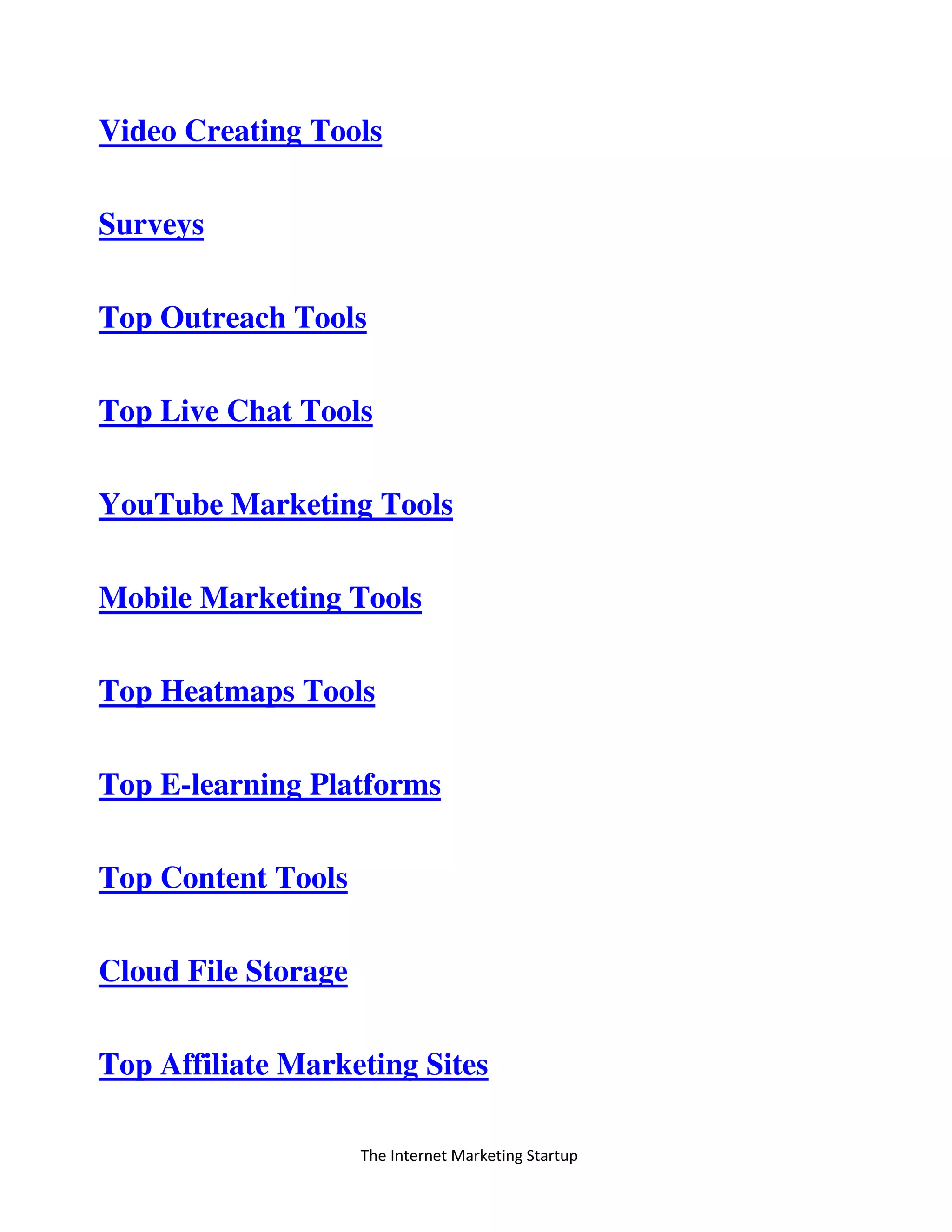 The Internet Marketing Startup
Video Creating Tools
Surveys
Top Outreach Tools
Top Live Chat Tools
YouTube Marketing Tools
Mobile Marketing Tools
Top Heatmaps Tools
Top E-learning Platforms
Top Content Tools
Cloud File Storage
Top Affiliate Marketing Sites
 