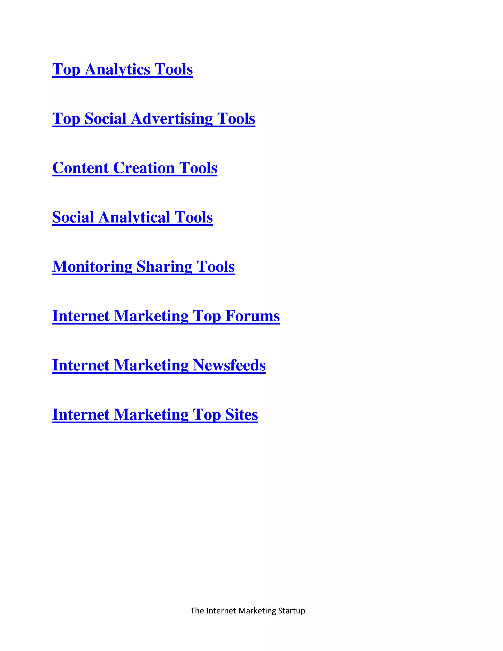 The Internet Marketing Startup
Top Analytics Tools
Top Social Advertising Tools
Content Creation Tools
Social Analytical Tools
Monitoring Sharing Tools
Internet Marketing Top Forums
Internet Marketing Newsfeeds
Internet Marketing Top Sites
 