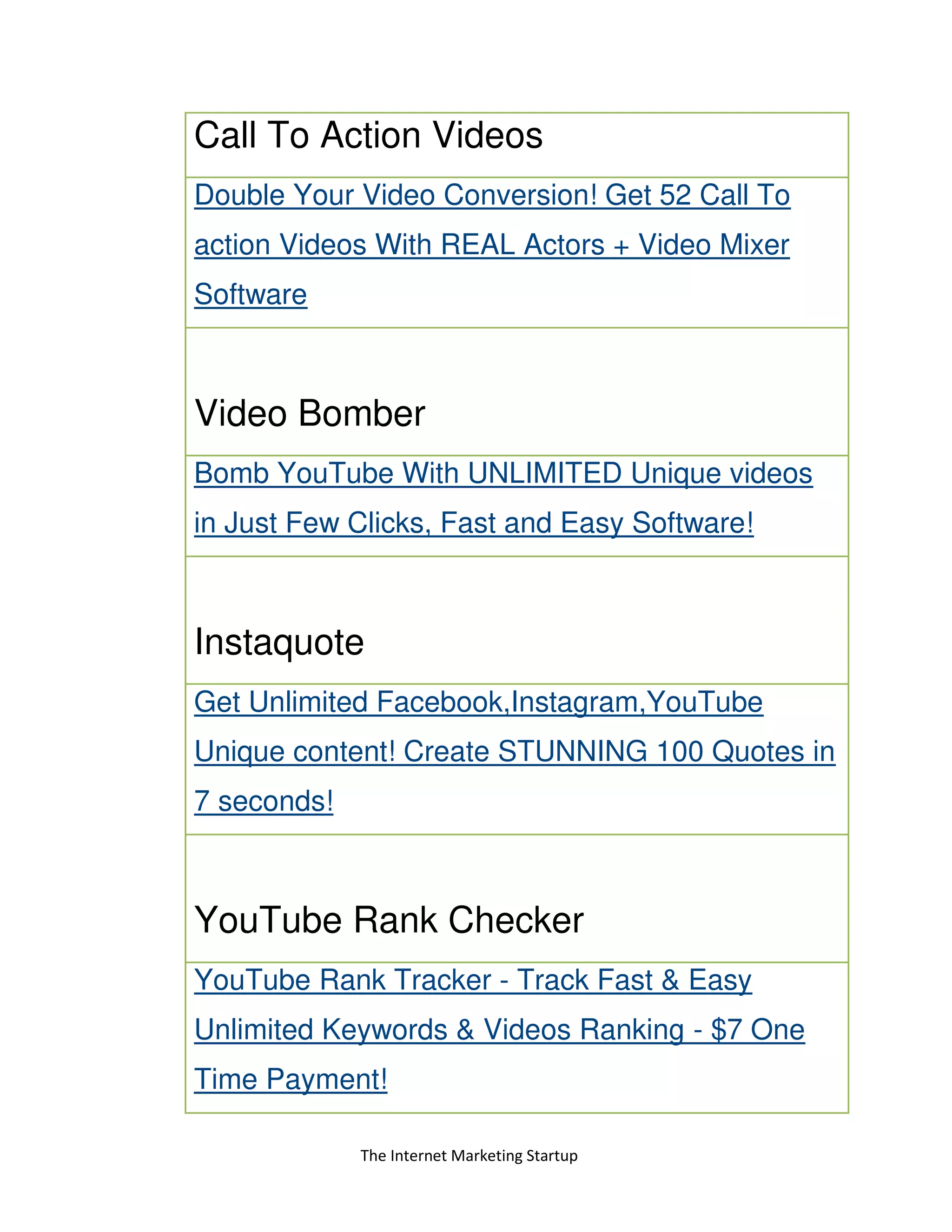 The Internet Marketing Startup
Call To Action Videos
Double Your Video Conversion! Get 52 Call To
action Videos With REAL Actors + Video Mixer
Software
Video Bomber
Bomb YouTube With UNLIMITED Unique videos
in Just Few Clicks, Fast and Easy Software!
Instaquote
Get Unlimited Facebook,Instagram,YouTube
Unique content! Create STUNNING 100 Quotes in
7 seconds!
YouTube Rank Checker
YouTube Rank Tracker - Track Fast & Easy
Unlimited Keywords & Videos Ranking - $7 One
Time Payment!
 