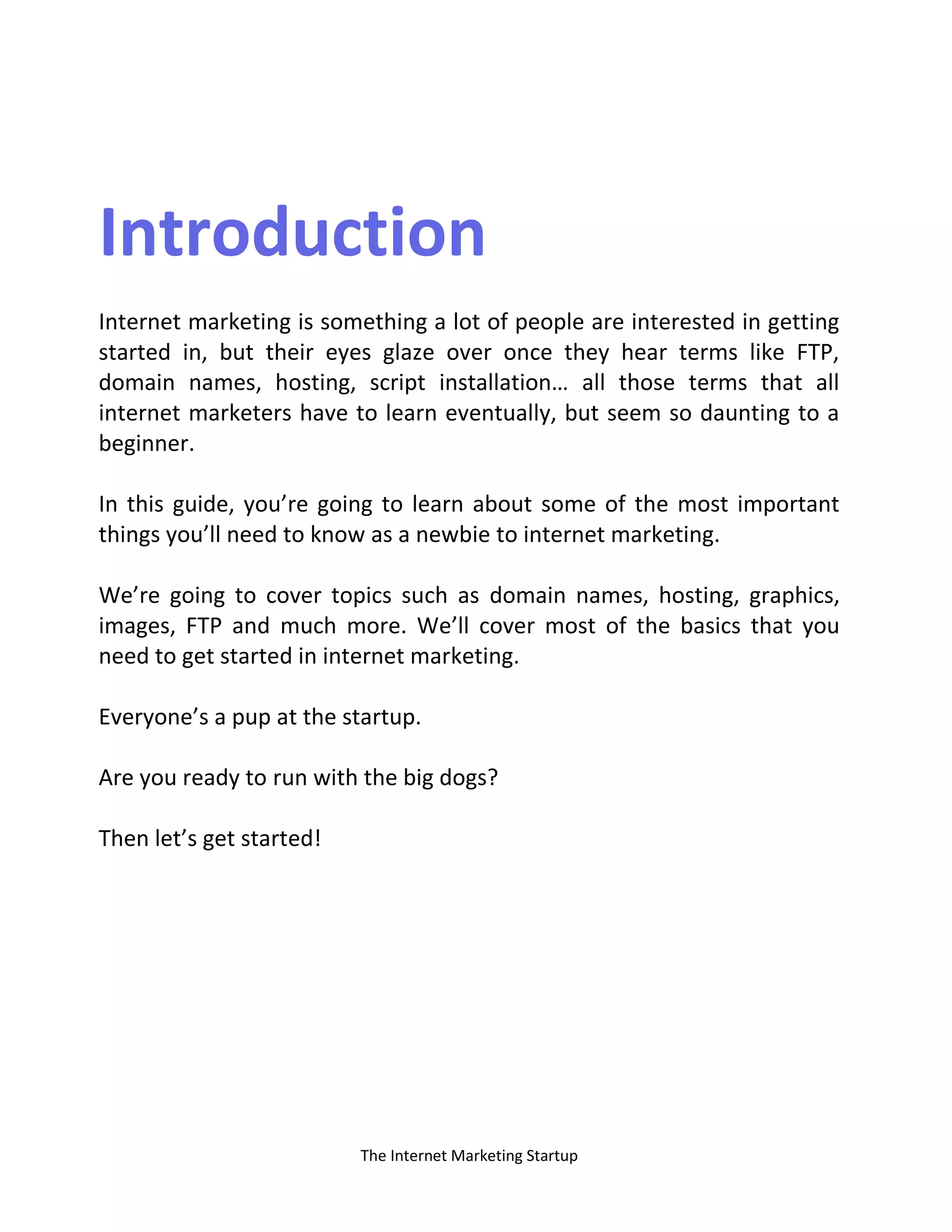 The Internet Marketing Startup
Introduction
Internet marketing is something a lot of people are interested in getting
started in, but their eyes glaze over once they hear terms like FTP,
domai a es, hosti g, script i stallatio … all those ter s that all
internet marketers have to learn eventually, but seem so daunting to a
beginner.
In this guide, you’re going to learn about some of the most important
things you’ll need to know as a newbie to internet marketing.
We’re going to cover topics such as domain names, hosting, graphics,
images, FTP and much more. We’ll cover most of the basics that you
need to get started in internet marketing.
Everyone’s a pup at the startup.
Are you ready to run with the big dogs?
Then let’s get started!
 