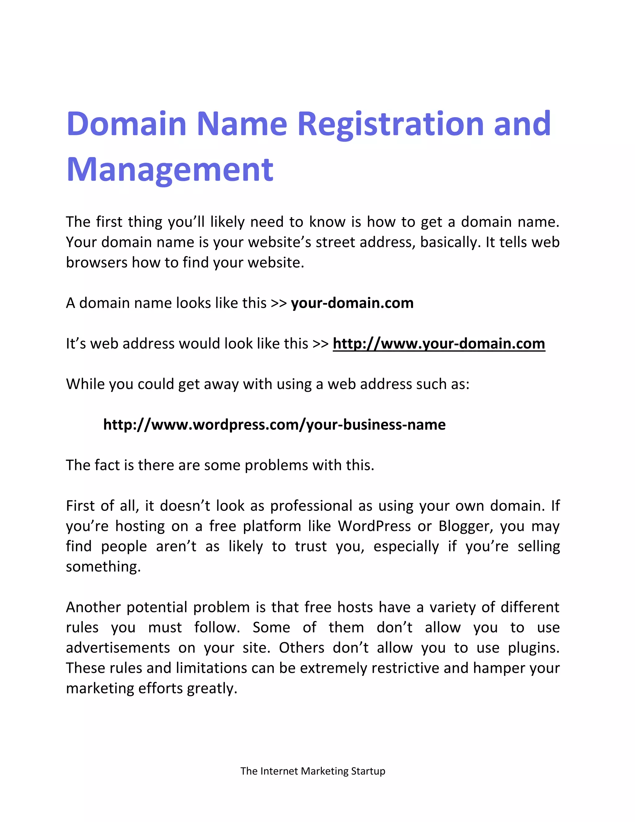 The Internet Marketing Startup
Domain Name Registration and
Management
The first thing you’ll likely need to know is how to get a domain name.
Your domain name is your website’s street address, basically. It tells web
browsers how to find your website.
A domain name looks like this >> your-domain.com
It’s web address would look like this >> http://www.your-domain.com
While you could get away with using a web address such as:
http://www.wordpress.com/your-business-name
The fact is there are some problems with this.
First of all, it doesn’t look as professional as using your own domain. If
you’re hosting on a free platform like WordPress or Blogger, you may
find people aren’t as likely to trust you, especially if you’re selling
something.
Another potential problem is that free hosts have a variety of different
rules you must follow. Some of them don’t allow you to use
advertisements on your site. Others don’t allow you to use plugins.
These rules and limitations can be extremely restrictive and hamper your
marketing efforts greatly.
 