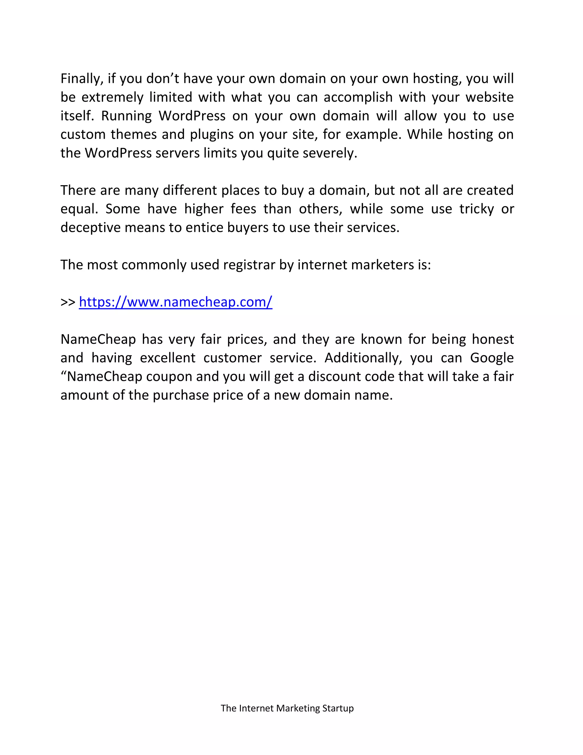 The Internet Marketing Startup
Finally, if you don’t have your own domain on your own hosting, you will
be extremely limited with what you can accomplish with your website
itself. Running WordPress on your own domain will allow you to use
custom themes and plugins on your site, for example. While hosting on
the WordPress servers limits you quite severely.
There are many different places to buy a domain, but not all are created
equal. Some have higher fees than others, while some use tricky or
deceptive means to entice buyers to use their services.
The most commonly used registrar by internet marketers is:
>> https://www.namecheap.com/
NameCheap has very fair prices, and they are known for being honest
and having excellent customer service. Additionally, you can Google
“NameCheap coupon and you will get a discount code that will take a fair
amount of the purchase price of a new domain name.
 