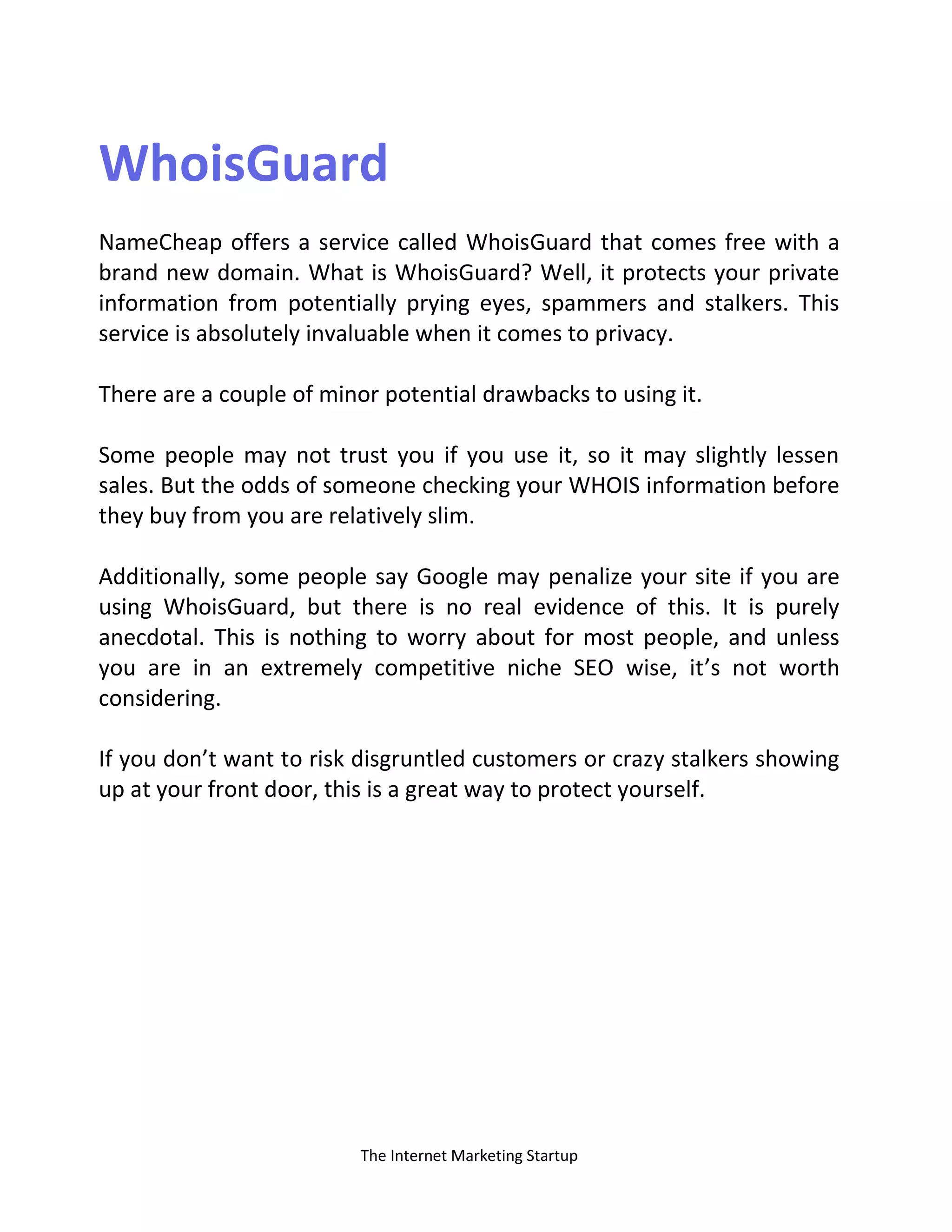The Internet Marketing Startup
WhoisGuard
NameCheap offers a service called WhoisGuard that comes free with a
brand new domain. What is WhoisGuard? Well, it protects your private
information from potentially prying eyes, spammers and stalkers. This
service is absolutely invaluable when it comes to privacy.
There are a couple of minor potential drawbacks to using it.
Some people may not trust you if you use it, so it may slightly lessen
sales. But the odds of someone checking your WHOIS information before
they buy from you are relatively slim.
Additionally, some people say Google may penalize your site if you are
using WhoisGuard, but there is no real evidence of this. It is purely
anecdotal. This is nothing to worry about for most people, and unless
you are in an extremely competitive niche SEO wise, it’s not worth
considering.
If you don’t want to risk disgruntled customers or crazy stalkers showing
up at your front door, this is a great way to protect yourself.
 