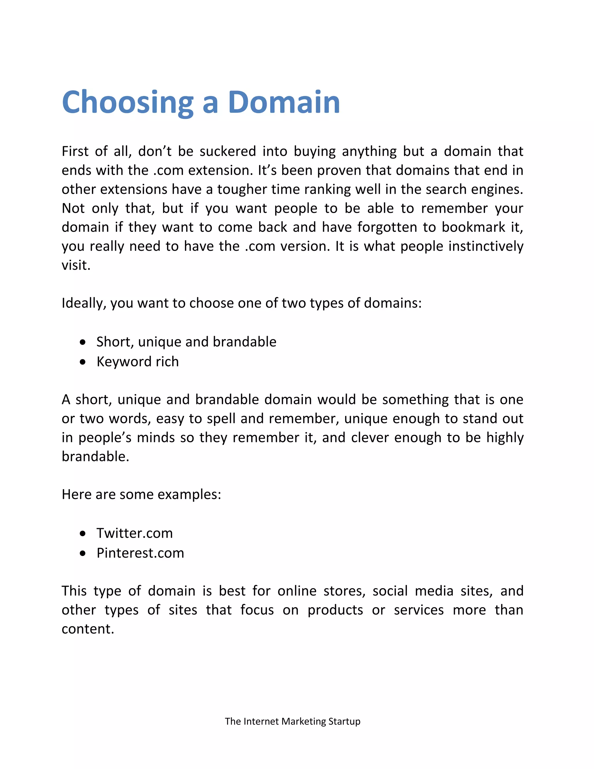 The Internet Marketing Startup
Choosing a Domain
First of all, don’t be suckered into buying anything but a domain that
ends with the .com extension. It’s been proven that domains that end in
other extensions have a tougher time ranking well in the search engines.
Not only that, but if you want people to be able to remember your
domain if they want to come back and have forgotten to bookmark it,
you really need to have the .com version. It is what people instinctively
visit.
Ideally, you want to choose one of two types of domains:
 Short, unique and brandable
 Keyword rich
A short, unique and brandable domain would be something that is one
or two words, easy to spell and remember, unique enough to stand out
in people’s minds so they remember it, and clever enough to be highly
brandable.
Here are some examples:
 Twitter.com
 Pinterest.com
This type of domain is best for online stores, social media sites, and
other types of sites that focus on products or services more than
content.
 