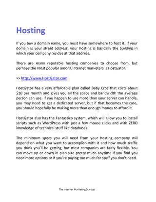 The Internet Marketing Startup
Hosting
If you buy a domain name, you must have somewhere to host it. If your
domain is your street address, your hosting is basically the building in
which your company resides at that address.
There are many reputable hosting companies to choose from, but
perhaps the most popular among internet marketers is HostGator.
>> http://www.HostGator.com
HostGator has a very affordable plan called Baby Croc that costs about
$10 per month and gives you all the space and bandwidth the average
person can use. If you happen to use more than your server can handle,
you may need to get a dedicated server, but if that becomes the case,
you should hopefully be making more than enough money to afford it.
HostGator also has the Fantastico system, which will allow you to install
scripts such as WordPress with just a few mouse clicks and with ZERO
knowledge of technical stuff like databases.
The minimum specs you will need from your hosting company will
depend on what you want to accomplish with it and how much traffic
you think you’ll be getting, but most companies are fairly flexible. You
can move up or down in plan size pretty much anytime if you find you
need more options or if you’re paying too much for stuff you don’t need.
 