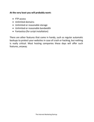 The Internet Marketing Startup
At the very least you will probably want:
 FTP access
 Unlimited domains
 Unlimited or reasonable storage
 Unlimited or reasonable bandwidth
 Fantastico (for script installation)
There are other features that come in handy, such as regular automatic
backups to protect your websites in case of crash or hacking, but nothing
is really critical. Most hosting companies these days will offer such
features, anyway.
 