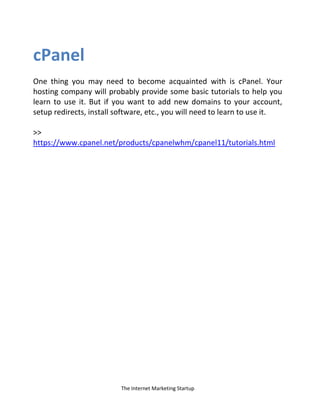The Internet Marketing Startup
cPanel
One thing you may need to become acquainted with is cPanel. Your
hosting company will probably provide some basic tutorials to help you
learn to use it. But if you want to add new domains to your account,
setup redirects, install software, etc., you will need to learn to use it.
>>
https://www.cpanel.net/products/cpanelwhm/cpanel11/tutorials.html
 