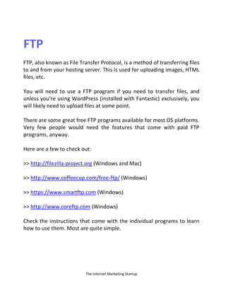 The Internet Marketing Startup
FTP
FTP, also known as File Transfer Protocol, is a method of transferring files
to and from your hosting server. This is used for uploading images, HTML
files, etc.
You will need to use a FTP program if you need to transfer files, and
unless you’re using WordPress (installed with Fantastic) exclusively, you
will likely need to upload files at some point.
There are some great free FTP programs available for most OS platforms.
Very few people would need the features that come with paid FTP
programs, anyway.
Here are a few to check out:
>> http://filezilla-project.org (Windows and Mac)
>> http://www.coffeecup.com/free-ftp/ (Windows)
>> https://www.smartftp.com (Windows)
>> http://www.coreftp.com (Windows)
Check the instructions that come with the individual programs to learn
how to use them. Most are quite simple.
 