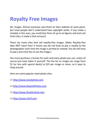 The Internet Marketing Startup
Royalty Free Images
Ah, images. Almost everyone uses them on their website at some point,
but most people don’t understand how copyright works. If you make a
mistake in this area, you could face fines of up to six figures and even jail
time! (Yes, it really is that serious!)
There are many sites that sell royalty-free images. (Note: Royalty-free
does NOT mean free! It means you do not have to pay a royalty to the
photographer each time the image is printed or viewed. You do still have
to pay a one-time fee to use the image.)
You must purchase a license for each and every photo you use, unless of
course you have taken it yourself. The fee for an image can range from
$1 (or less with special deals) to $25 per image or more, so it pays to
shop around.
Here are some popular stock photo sites:
>> http://www.istockphoto.com
>> http://www.DepositPhotos.com
>> http://www.Shutterstock.com
>> http://www.123rf.com
 