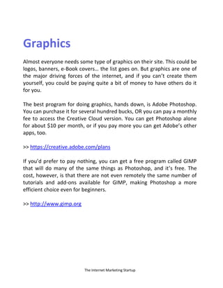 The Internet Marketing Startup
Graphics
Almost everyone needs some type of graphics on their site. This could be
logos, banners, e-Book covers… the list goes o . But graphics are o e of
the major driving forces of the internet, and if you can’t create them
yourself, you could be paying quite a bit of money to have others do it
for you.
The best program for doing graphics, hands down, is Adobe Photoshop.
You can purchase it for several hundred bucks, OR you can pay a monthly
fee to access the Creative Cloud version. You can get Photoshop alone
for about $10 per month, or if you pay more you can get Adobe’s other
apps, too.
>> https://creative.adobe.com/plans
If you’d prefer to pay nothing, you can get a free program called GIMP
that will do many of the same things as Photoshop, and it’s free. The
cost, however, is that there are not even remotely the same number of
tutorials and add-ons available for GIMP, making Photoshop a more
efficient choice even for beginners.
>> http://www.gimp.org
 