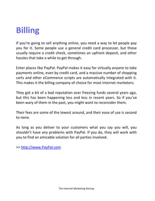 The Internet Marketing Startup
Billing
If you’re going to sell anything online, you need a way to let people pay
you for it. Some people use a general credit card processor, but those
usually require a credit check, sometimes an upfront deposit, and other
hassles that take a while to get through.
Enter places like PayPal. PayPal makes it easy for virtually anyone to take
payments online, even by credit card, and a massive number of shopping
carts and other eCommerce scripts are automatically integrated with it.
This makes it the billing company of choice for most internet marketers.
They got a bit of a bad reputation over freezing funds several years ago,
but this has been happening less and less in recent years. So if you’ve
been wary of them in the past, you might want to reconsider them.
Their fees are some of the lowest around, and their ease of use is second
to none.
As long as you deliver to your customers what you say you will, you
shouldn’t have any problems with PayPal. If you do, they will work with
you to find an amicable solution for all parties involved.
>> http://www.PayPal.com
 