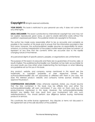 The Internet Marketing Startup
Copyright © All rights reserved worldwide.
YOUR RIGHTS: This book is restricted to your personal use only. It does not come with
any other rights.
LEGAL DISCLAIMER: This book is protected by international copyright law and may not
be copied, reproduced, given away, or used to create derivative works without the
publisher’s expressed permission. The publisher retains full copyrights to this book.
The author has made every reasonable effort to be as accurate and complete as
possible in the creation of this book and to ensure that the information provided is free
from errors; however, the author/publisher/ reseller assumes no responsibility for errors,
omissions, or contrary interpretation of the subject matter herein and does not warrant or
represent at any time that the contents within are accurate due to the rapidly
changing nature of the Internet.
Any perceived slights of specific persons, peoples, or organizations are unintentional.
The purpose of this book is to educate and there are no guarantees of income, sales or
results implied. The publisher/author/reseller can therefore not be held accountable for
any poor results you may attain when implementing the techniques or when following
any guidelines set out for you in this book.
Any product, website, and company names mentioned in this report are the
trademarks or copyright properties of their respective owners. The
author/publisher/reseller are not associated or affiliated with them in any way. Nor
does the referred product, website, and company names sponsor, endorse, or
approve this product.
COMPENSATION DISCLOSURE: Unless otherwise expressly stated, you should assume
that the links contained in this book may be affiliate links and either the
author/publisher/reseller will earn commission if you click on them and buy the
product/service mentioned in this book. However, the author/publisher/reseller
disclaim any liability that may result from your involvement with any such
websites/products. You should perform due diligence before buying mentioned
products or services.
This constitutes the entire license agreement. Any disputes or terms not discussed in
this agreement are at the sole discretion of the publisher.
 