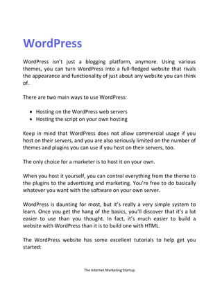 The Internet Marketing Startup
WordPress
WordPress isn’t just a blogging platform, anymore. Using various
themes, you can turn WordPress into a full-fledged website that rivals
the appearance and functionality of just about any website you can think
of.
There are two main ways to use WordPress:
 Hosting on the WordPress web servers
 Hosting the script on your own hosting
Keep in mind that WordPress does not allow commercial usage if you
host on their servers, and you are also seriously limited on the number of
themes and plugins you can use if you host on their servers, too.
The only choice for a marketer is to host it on your own.
When you host it yourself, you can control everything from the theme to
the plugins to the advertising and marketing. You’re free to do basically
whatever you want with the software on your own server.
WordPress is daunting for most, but it’s really a very simple system to
learn. Once you get the hang of the basics, you’ll discover that it’s a lot
easier to use than you thought. In fact, it’s much easier to build a
website with WordPress than it is to build one with HTML.
The WordPress website has some excellent tutorials to help get you
started:
 