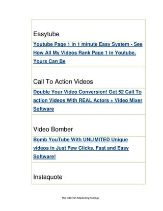 The Internet Marketing Startup
Easytube
Youtube Page 1 in 1 minute Easy System - See
How All My Videos Rank Page 1 in Youtube,
Yours Can Be
Call To Action Videos
Double Your Video Conversion! Get 52 Call To
action Videos With REAL Actors + Video Mixer
Software
Video Bomber
Bomb YouTube With UNLIMITED Unique
videos in Just Few Clicks, Fast and Easy
Software!
Instaquote
 