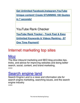 The Internet Marketing Startup
Get Unlimited Facebook,Instagram,YouTube
Unique content! Create STUNNING 100 Quotes
in 7 seconds!
YouTube Rank Checker
YouTube Rank Tracker - Track Fast & Easy
Unlimited Keywords & Videos Ranking - $7
One Time Payment!
Internet marketing top sites
Moz
The Moz inbound marketing and SEO blog provides tips,
tricks, and advice for improving websites and doing better
search, social, content, and brand marketing.
===
Search engine land
Search Engine Land is a news and information site for
search engine marketing, searching issues, and the search
engine industry
===
 