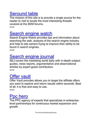 The Internet Marketing Startup
Seround table
The mission of this site is to provide a single source for the
reader to visit to locate the most interesting threads
covered at the SEM forums.
===
Search engine watch
Search Engine Watch provides tips and information about
searching the web, analysis of the search engine industry
and help to site owners trying to improve their ability to be
found in search engines.
===
Search engine journal
SEJ covers the marketing world daily with in-depth subject
guides, news reports, argumentative and observational
articles by expert guest contributors.
===
Offer vault
Offer Vault provides allows you to target the affiliate offers
you want to explore and return results within seconds. Best
of all, it is free and easy to use.
===
Ppc hero
The PPC agency of experts that specializes in enterprise-
level partnerships for continuous market expansion and
growth.
 