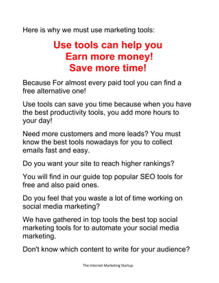 The Internet Marketing Startup
Here is why we must use marketing tools:
Use tools can help you
Earn more money!
Save more time!
Because For almost every paid tool you can find a
free alternative one!
Use tools can save you time because when you have
the best productivity tools, you add more hours to
your day!
Need more customers and more leads? You must
know the best tools nowadays for you to collect
emails fast and easy.
Do you want your site to reach higher rankings?
You will find in our guide top popular SEO tools for
free and also paid ones.
Do you feel that you waste a lot of time working on
social media marketing?
We have gathered in top tools the best top social
marketing tools for to automate your social media
marketing.
Don't know which content to write for your audience?
 