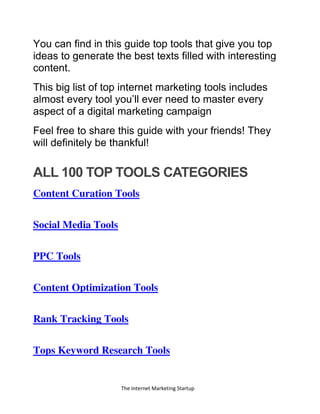 The Internet Marketing Startup
You can find in this guide top tools that give you top
ideas to generate the best texts filled with interesting
content.
This big list of top internet marketing tools includes
almost every tool you’ll ever need to master every
aspect of a digital marketing campaign
Feel free to share this guide with your friends! They
will definitely be thankful!
ALL 100 TOP TOOLS CATEGORIES
Content Curation Tools
Social Media Tools
PPC Tools
Content Optimization Tools
Rank Tracking Tools
Tops Keyword Research Tools
 