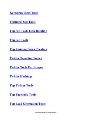 The Internet Marketing Startup
Keywords Ideas Tools
Technical Seo Tools
Top Seo Tools Link Building
Top Seo Tools
Top Landing Pages Creators
Twitter Trending Topics
Twitter Tools For Images
Twitter Hashtags
Top Twitter Tools
Top Facebook Tools
Top Lead Generation Tools
 