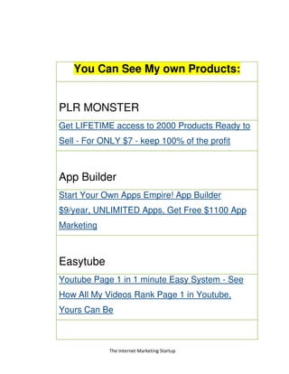 The Internet Marketing Startup
You Can See My own Products:
PLR MONSTER
Get LIFETIME access to 2000 Products Ready to
Sell - For ONLY $7 - keep 100% of the profit
App Builder
Start Your Own Apps Empire! App Builder
$9/year, UNLIMITED Apps, Get Free $1100 App
Marketing
Easytube
Youtube Page 1 in 1 minute Easy System - See
How All My Videos Rank Page 1 in Youtube,
Yours Can Be
 
