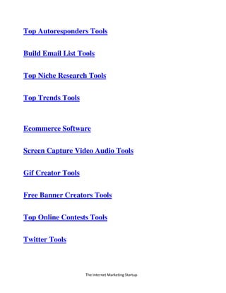 The Internet Marketing Startup
Top Autoresponders Tools
Build Email List Tools
Top Niche Research Tools
Top Trends Tools
Ecommerce Software
Screen Capture Video Audio Tools
Gif Creator Tools
Free Banner Creators Tools
Top Online Contests Tools
Twitter Tools
 