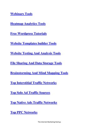The Internet Marketing Startup
Webinars Tools
Heatmap Analytics Tools
Free Wordpress Tutorials
Website Templates builder Tools
Website Testing And Analysis Tools
File Sharing And Data Storage Tools
Brainstorming And Mind Mapping Tools
Top Interstitial Traffic Networks
Top Solo Ad Traffic Sources
Top Native Ads Traffic Networks
Top PPC Networks
 