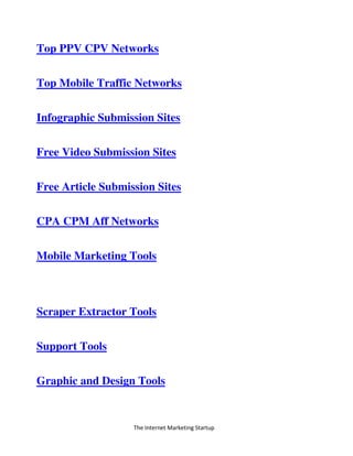 The Internet Marketing Startup
Top PPV CPV Networks
Top Mobile Traffic Networks
Infographic Submission Sites
Free Video Submission Sites
Free Article Submission Sites
CPA CPM Aff Networks
Mobile Marketing Tools
Scraper Extractor Tools
Support Tools
Graphic and Design Tools
 