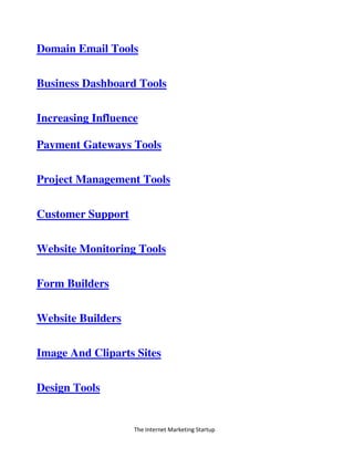 The Internet Marketing Startup
Domain Email Tools
Business Dashboard Tools
Increasing Influence
Payment Gateways Tools
Project Management Tools
Customer Support
Website Monitoring Tools
Form Builders
Website Builders
Image And Cliparts Sites
Design Tools
 