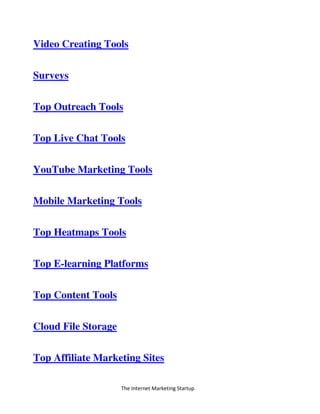The Internet Marketing Startup
Video Creating Tools
Surveys
Top Outreach Tools
Top Live Chat Tools
YouTube Marketing Tools
Mobile Marketing Tools
Top Heatmaps Tools
Top E-learning Platforms
Top Content Tools
Cloud File Storage
Top Affiliate Marketing Sites
 